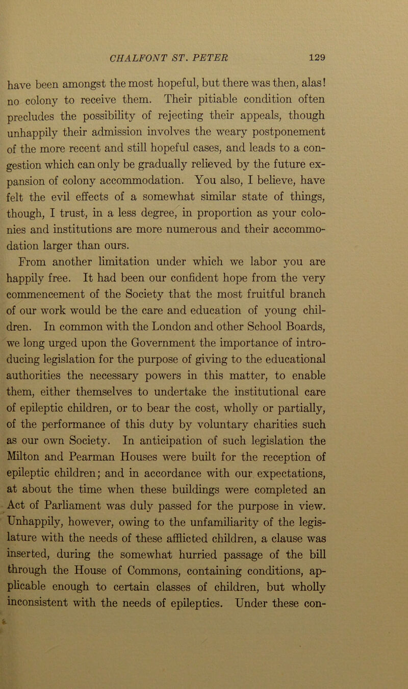 have been amongst the most hopeful, but there was then, alas! no colony to receive them. Their pitiable condition often precludes the possibility of rejecting their appeals, though unhappily their admission involves the weary postponement of the more recent and still hopeful cases, and leads to a con- gestion which can only be gradually relieved by the future ex- pansion of colony accommodation. You also, I believe, have felt the evil effects of a somewhat similar state of things, though, I trust, in a less degree, in proportion as your colo- nies and institutions are more numerous and their accommo- dation larger than ours. From another limitation under which we labor you are happily free. It had been our confident hope from the very commencement of the Society that the most fruitful branch of our work would be the care and education of young chil- dren. In common with the London and other School Boards, we long urged upon the Government the importance of intro- ducing legislation for the purpose of giving to the educational authorities the necessary powers in this matter, to enable them, either themselves to undertake the institutional care of epileptic children, or to bear the cost, wholly or partially, of the performance of this duty by voluntary charities such as our own Society. In anticipation of such legislation the Milton and Pearman Houses were built for the reception of epileptic children; and in accordance with our expectations, at about the time when these buildings were completed an Act of Parliament was duly passed for the purpose in view. Unhappily, however, owing to the unfamiliarity of the legis- lature with the needs of these afflicted children, a clause was inserted, during the somewhat hurried passage of the bill through the House of Commons, containing conditions, ap- plicable enough to certain classes of children, but wholly inconsistent with the needs of epileptics. Under these con-