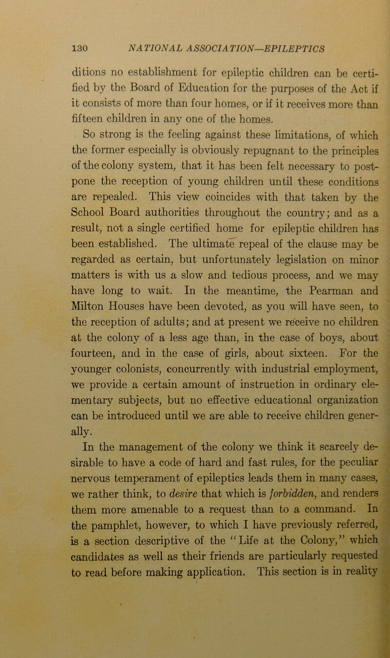 ditions no establishment for epileptic children can be certi- fied by the Board of Education for the purposes of the Act if it consists of more than four homes, or if it receives more than fifteen children in any one of the homes. So strong is the feeling against these limitations, of which the former especially is obviously repugnant to the principles of the colony system, that it has been felt necessary to post- pone the reception of young children until these conditions are repealed. This view coincides with that taken by the School Board authorities throughout the country; and as a result, not a single certified home for epileptic children has been established. The ultimate repeal of the clause may be regarded as certain, but unfortunately legislation on minor matters is with us a slow and tedious process, and we may have long to wait. In the meantime, the Pearman and Milton Houses have been devoted, as you will have seen, to the reception of adults; and at present we receive no children at the colony of a less age than, in the case of boys, about fourteen, and in the case of girls, about sixteen. For the younger colonists, concurrently with industrial employment, we provide a certain amount of instruction in ordinary ele- mentary subjects, but no effective educational organization can be introduced until we are able to receive children gener- ally. In the management of the colony we think it scarcely de- sirable to have a code of hard and fast rules, for the peculiar nervous temperament of epileptics leads them in many cases, we rather think, to desire that which is forbidden, and renders them more amenable to a request than to a command. In the pamphlet, however, to which I have previously referred, is a section descriptive of the “Life at the Colony/’ which candidates as well as their friends are particularly requested to read before making application. This section is in reality
