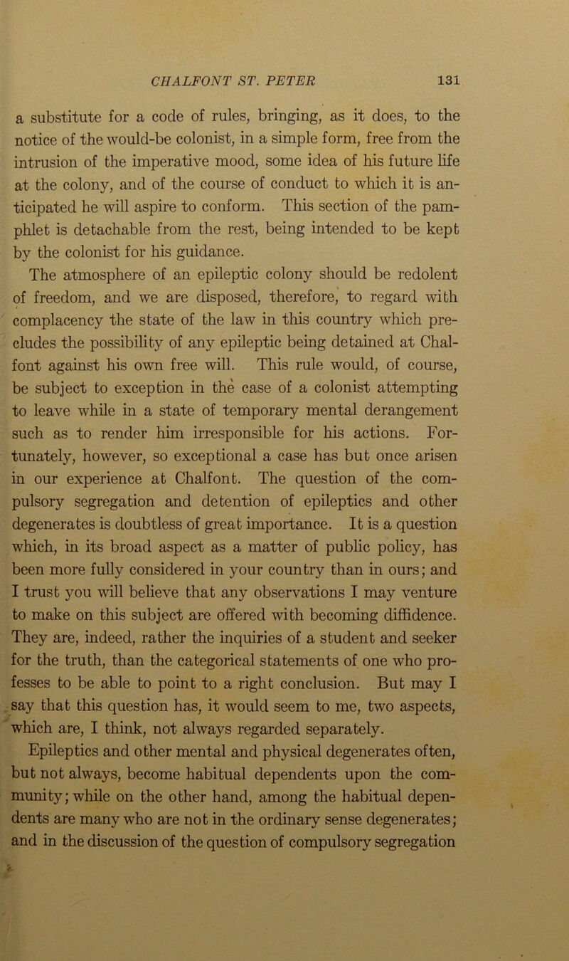 a substitute for a code of rules, bringing, as it does, to the notice of the would-be colonist, in a simple form, free from the intrusion of the imperative mood, some idea of his future life at the colony, and of the course of conduct to which it is an- ticipated he will aspire to conform. This section of the pam- phlet is detachable from the rest, being intended to be kept by the colonist for his guidance. The atmosphere of an epileptic colony should be redolent of freedom, and we are disposed, therefore, to regard with complacency the state of the law in this country which pre- cludes the possibility of any epileptic being detained at Chal- font against his own free will. This rule would, of course, be subject to exception in the case of a colonist attempting to leave while in a state of temporary mental derangement such as to render him irresponsible for his actions. For- tunately, however, so exceptional a case has but once arisen in our experience at Chalfont. The question of the com- pulsory segregation and detention of epileptics and other degenerates is doubtless of great importance. It is a question which, in its broad aspect as a matter of public policy, has been more fully considered in your country than in ours; and I trust you will believe that any observations I may venture to make on this subject are offered with becoming diffidence. They are, indeed, rather the inquiries of a student and seeker for the truth, than the categorical statements of one who pro- fesses to be able to point to a right conclusion. But may I say that this question has, it would seem to me, two aspects, which are, I think, not always regarded separately. Epileptics and other mental and physical degenerates often, but not always, become habitual dependents upon the com- munity; while on the other hand, among the habitual depen- dents are many who are not in the ordinary sense degenerates; and in the discussion of the question of compulsory segregation