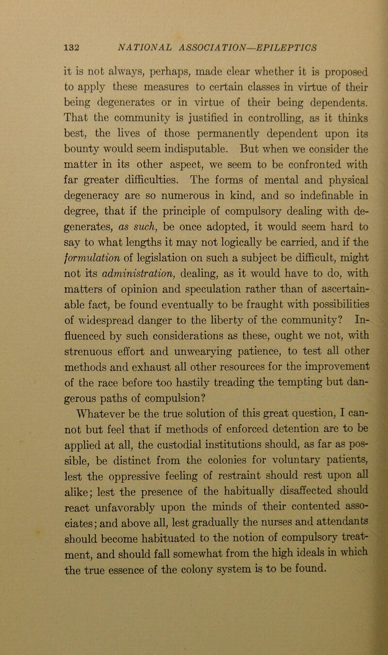 it is not always, perhaps, made clear whether it is proposed to apply these measures to certain classes in virtue of their being degenerates or in virtue of their being dependents. That the community is justified in controlling, as it thinks best, the lives of those permanently dependent upon its bounty would seem indisputable. But when we consider the matter in its other aspect, we seem to be confronted with far greater difficulties. The forms of mental and physical degeneracy are so numerous in kind, and so indefinable in degree, that if the principle of compulsory dealing with de- generates, as such, be once adopted, it would seem hard to say to what lengths it may not logically be carried, and if the formulation of legislation on such a subject be difficult, might not its administration, dealing, as it would have to do, with matters of opinion and speculation rather than of ascertain- able fact, be found eventually to be fraught with possibilities of widespread danger to the liberty of the community? In- fluenced by such considerations as these, ought we not, with strenuous effort and unwearying patience, to test all other methods and exhaust all other resources for the improvement of the race before too hastily treading the tempting but dan- gerous paths of compulsion? Whatever be the true solution of this great question, I can- not but feel that if methods of enforced detention are to be applied at all, the custodial institutions should, as far as pos- sible, be distinct from the colonies for voluntary patients, lest the oppressive feeling of restraint should rest upon all alike; lest the presence of the habitually disaffected should react unfavorably upon the minds of their contented asso- ciates; and above all, lest gradually the nurses and attendants should become habituated to the notion of compulsory treat- ment, and should fall somewhat from the high ideals in which the true essence of the colony system is to be found.