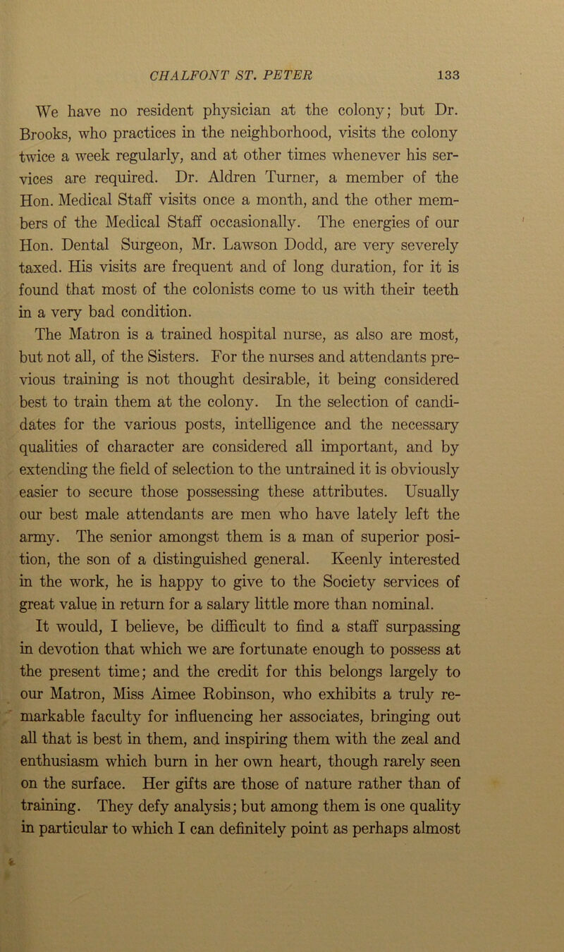 We have no resident physician at the colony; but Dr. Brooks, who practices in the neighborhood, visits the colony twice a week regularly, and at other times whenever his ser- vices are required. Dr. Aldren Turner, a member of the Hon. Medical Staff visits once a month, and the other mem- bers of the Medical Staff occasionally. The energies of our Hon. Dental Surgeon, Mr. Lawson Dodd, are very severely taxed. His visits are frequent and of long duration, for it is found that most of the colonists come to us with their teeth in a very bad condition. The Matron is a trained hospital nurse, as also are most, but not all, of the Sisters. For the nurses and attendants pre- vious training is not thought desirable, it being considered best to train them at the colony. In the selection of candi- dates for the various posts, intelligence and the necessary qualities of character are considered all important, and by extending the field of selection to the untrained it is obviously easier to secure those possessing these attributes. Usually our best male attendants are men who have lately left the army. The senior amongst them is a man of superior posi- tion, the son of a distinguished general. Keenly interested in the work, he is happy to give to the Society services of great value in return for a salary little more than nominal. It would, I believe, be difficult to find a staff surpassing in devotion that which we are fortunate enough to possess at the present time; and the credit for this belongs largely to our Matron, Miss Aimee Robinson, who exhibits a truly re- markable faculty for influencing her associates, bringing out all that is best in them, and inspiring them with the zeal and enthusiasm which burn in her own heart, though rarely seen on the surface. Her gifts are those of nature rather than of training. They defy analysis; but among them is one quality in particular to which I can definitely point as perhaps almost