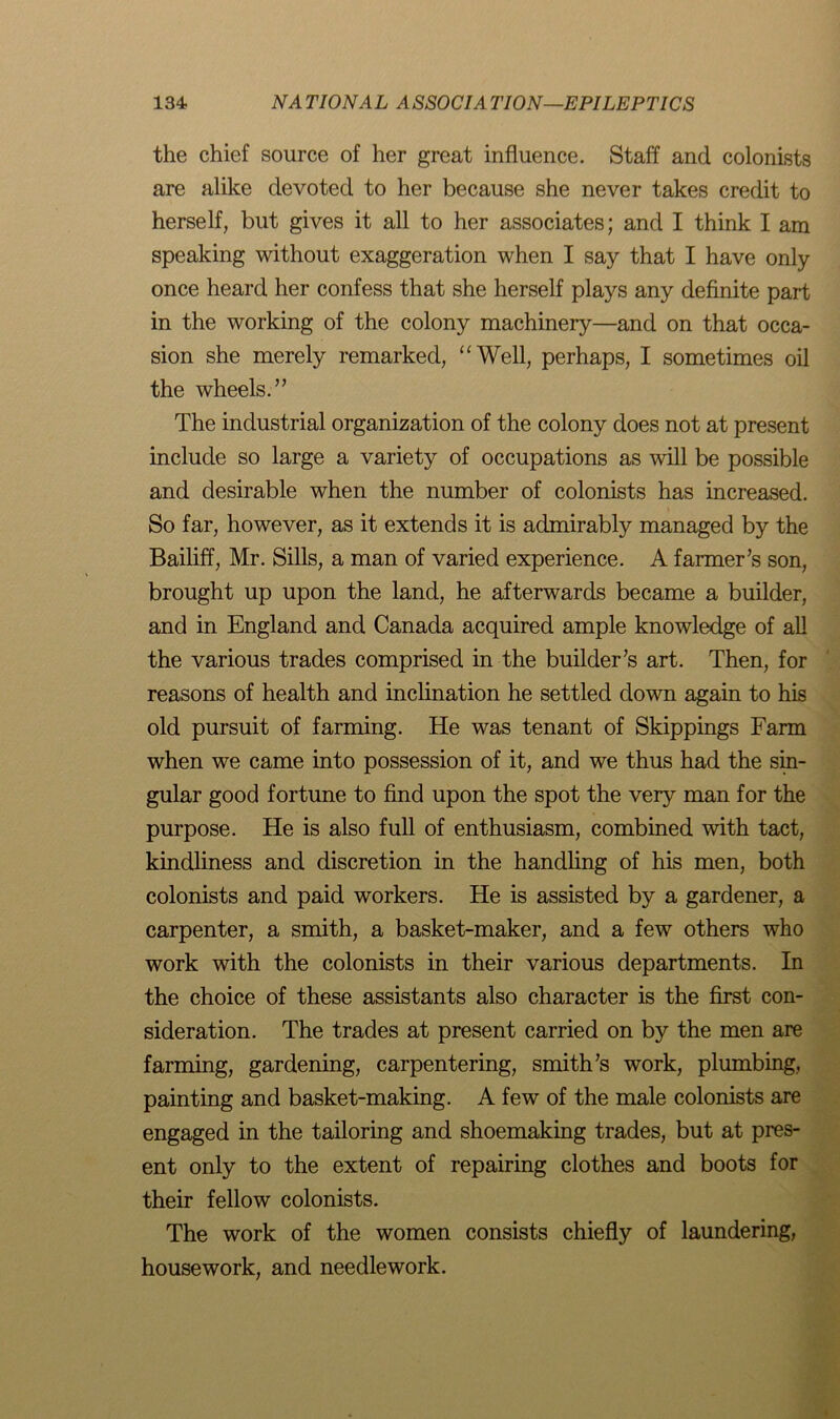 the chief source of her great influence. Staff and colonists are alike devoted to her because she never takes credit to herself, but gives it all to her associates; and I think I am speaking without exaggeration when I say that I have only once heard her confess that she herself plays any definite part in the working of the colony machinery—and on that occa- sion she merely remarked, “Well, perhaps, I sometimes oil the wheels.” The industrial organization of the colony does not at present include so large a variety of occupations as will be possible and desirable when the number of colonists has increased. So far, however, as it extends it is admirably managed by the Bailiff, Mr. Sills, a man of varied experience. A farmer’s son, brought up upon the land, he afterwards became a builder, and in England and Canada acquired ample knowledge of all the various trades comprised in the builder’s art. Then, for reasons of health and inclination he settled down again to his old pursuit of farming. He was tenant of Skippings Farm when we came into possession of it, and we thus had the sin- gular good fortune to find upon the spot the very man for the purpose. He is also full of enthusiasm, combined with tact, kindliness and discretion in the handling of his men, both colonists and paid workers. He is assisted by a gardener, a carpenter, a smith, a basket-maker, and a few others who work with the colonists in their various departments. In the choice of these assistants also character is the first con- sideration. The trades at present carried on by the men are farming, gardening, carpentering, smith’s work, plumbing, painting and basket-making. A few of the male colonists are engaged in the tailoring and shoemaking trades, but at pres- ent only to the extent of repairing clothes and boots for their fellow colonists. The work of the women consists chiefly of laundering, housework, and needlework.