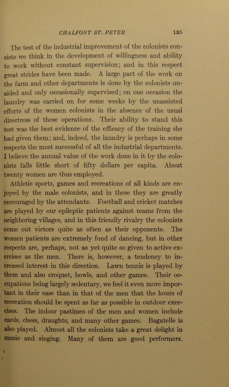 The test of the industrial improvement of the colonists con- sists we think in the development of willingness and ability to work without constant supervision; and in this respect great strides have been made. A large part of the work on the farm and other departments is done by the colonists un- aided and only occasionally supervised; on one occasion the laundry was carried on for some weeks by the unassisted efforts of the women colonists in the absence of the usual directress of these operations. Their ability to stand this test was the best evidence of the efficacy of the training she had given them; and, indeed, the laundry is perhaps in some respects the most successful of all the industrial departments. I believe the annual value of the work done in it by the colo- nists falls little short of fifty dollars per capita. About twenty women are thus employed. Athletic sports, games and recreations of all kinds are en- joyed by the male colonists, and in these they are greatly encouraged by the attendants. Football and cricket matches are played by our epileptic patients against teams from the neighboring villages, and in this friendly rivalry the colonists come out victors quite as often as their opponents. The women patients are extremely fond of dancing, but in other respects are, perhaps, not as yet quite so given to active ex- ercises as the men. There is, however, a tendency to in- creased interest in this direction. Lawn tennis is played by them and also croquet, bowls, and other games. Their oc- cupations being largely sedentary, we feel it even more impor- tant in their case than in that of the men that the hours of recreation should be spent as far as possible in outdoor exer- cises. The indoor pastimes of the men and women include cards, chess, draughts, and many other games. Bagatelle is also played. Almost all the colonists take a great delight in music and singing. Many of them are good performers.