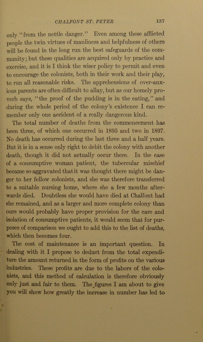 only “from the nettle danger.” Even among these afflicted people the twin virtues of manliness and helpfulness of others will be found in the long run the best safeguards of the com- munity; but these qualities are acquired only by practice and exercise, and it is I think the wiser policy to permit and even to encourage the colonists, both in their work and their play, to run all reasonable risks. The apprehensions of over-anx- ious parents are often difficult to allay, but as our homely pro- verb says, “the proof of the pudding is in the eating,” and during the whole period of the colony’s existence I can re- member only one accident of a really dangerous kind. The total number of deaths from the commencement has been three, of which one occurred in 1895 and two in 1897. No death has occurred during the last three and a half years. But it is in a sense only right to debit the colony with another death, though it did not actually occur there. In the case of a consumptive woman patient, the tubercular mischief became so aggravated that it was thought there might be dan- ger to her fellow colonists, and she was therefore transferred to a suitable nursing home, where she a few months after- wards died. Doubtless she would have died at Chalfont had she remained, and as a larger and more complete colony than ours would probably have proper provision for the care and isolation of consumptive patients, it would seem that for pur- poses of comparison we ought to add this to the list of deaths, which then becomes four. The cost of maintenance is an important question. In dealing with it I propose to deduct from the total expendi- ture the amount returned in the form of profits on the various industries. These profits are due to the labors of the colo- nists, and this method of calculation is therefore obviously only just and fair to them. The ^figures I am about to give you will show how greatly the increase in number has led to.