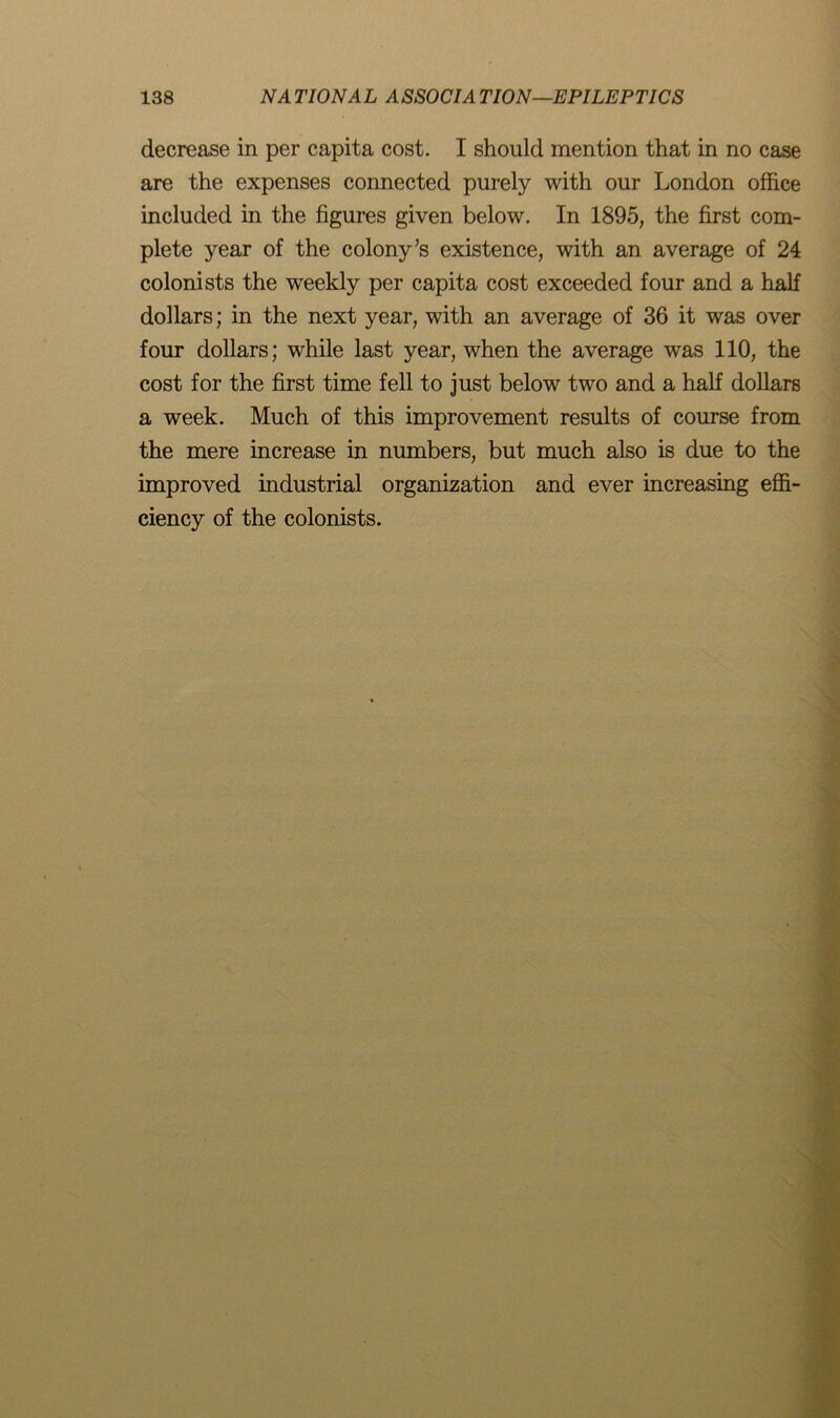 decrease in per capita cost. I should mention that in no case are the expenses connected purely with our London office included in the figures given below. In 1895, the first com- plete year of the colony’s existence, with an average of 24 colonists the weekly per capita cost exceeded four and a half dollars; in the next year, with an average of 36 it was over four dollars; while last year, when the average was 110, the cost for the first time fell to just below two and a half dollars a week. Much of this improvement results of course from the mere increase in numbers, but much also is due to the improved industrial organization and ever increasing effi- ciency of the colonists.