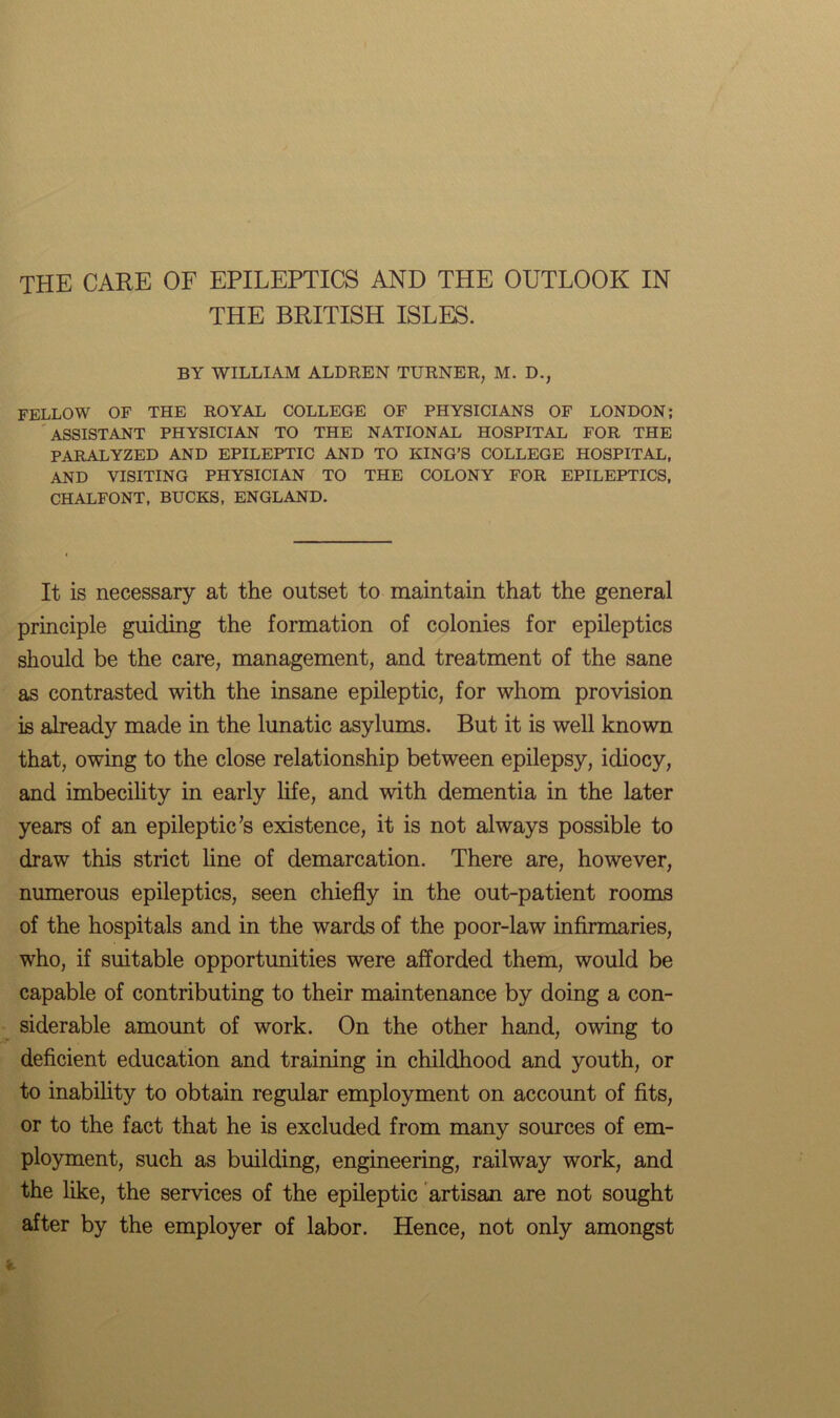 THE CARE OF EPILEPTICS AND THE OUTLOOK IN THE BRITISH ISLES. BY WILLIAM ALDREN TURNER, M. D., FELLOW OF THE ROYAL COLLEGE OF PHYSICIANS OF LONDON; ASSISTANT PHYSICIAN TO THE NATIONAL HOSPITAL FOR THE PARALYZED AND EPILEPTIC AND TO KING’S COLLEGE HOSPITAL, AND VISITING PHYSICIAN TO THE COLONY FOR EPILEPTICS, CHALFONT, BUCKS, ENGLAND. It is necessary at the outset to maintain that the general principle guiding the formation of colonies for epileptics should be the care, management, and treatment of the sane as contrasted with the insane epileptic, for whom provision is already made in the lunatic asylums. But it is well known that, owing to the close relationship between epilepsy, idiocy, and imbecility in early life, and with dementia in the later years of an epileptic’s existence, it is not always possible to draw this strict line of demarcation. There are, however, numerous epileptics, seen chiefly in the out-patient rooms of the hospitals and in the wards of the poor-law infirmaries, who, if suitable opportunities were afforded them, would be capable of contributing to their maintenance by doing a con- siderable amount of work. On the other hand, owing to deficient education and training in childhood and youth, or to inability to obtain regular employment on account of fits, or to the fact that he is excluded from many sources of em- ployment, such as building, engineering, railway work, and the like, the services of the epileptic artisan are not sought after by the employer of labor. Hence, not only amongst