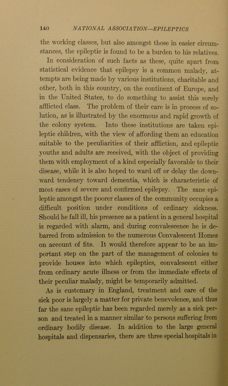 the working classes, but also amongst those in easier circum- stances, the epileptic is found to be a burden to his relatives. In consideration of such facts as these, quite apart from statistical evidence that epilepsy is a common malady, at- tempts are being made by various institutions, charitable and other, both in this country, on the continent of Europe, and in the United States, to do something to assist this sorely afflicted class. The problem of their care is in process of so- lution, as is illustrated by the enormous and rapid growth of the colony system. Into these institutions are taken epi- leptic children, with the view of affording them an education suitable to the peculiarities of their affliction, and epileptic youths and adults are received, with the object of providing them with employment of a kind especially favorable to their disease, while it is also hoped to ward off or delay the down- ward tendency toward dementia, which is characteristic of most cases of severe and confirmed epilepsy. The sane epi- leptic amongst the poorer classes of the community occupies a difficult position under conditions of ordinary sickness. Should he fall ill, his presence as a patient in a general hospital is regarded with alarm, and during convalescence he is de- barred from admission to the numerous Convalescent Homes on account of fits. It would therefore appear to be an im- portant step on the part of the management of colonies to provide houses into which epileptics, convalescent either from ordinary acute illness or from the immediate effects of their peculiar malady, might be temporarily admitted. As is customary in England, treatment and care of the sick poor is largely a matter for private benevolence, and thus far the sane epileptic has been regarded merely as a sick per- son and treated in a manner similar to persons suffering from ordinary bodily disease. In addition to the large general hospitals and dispensaries, there are three special hospitals in