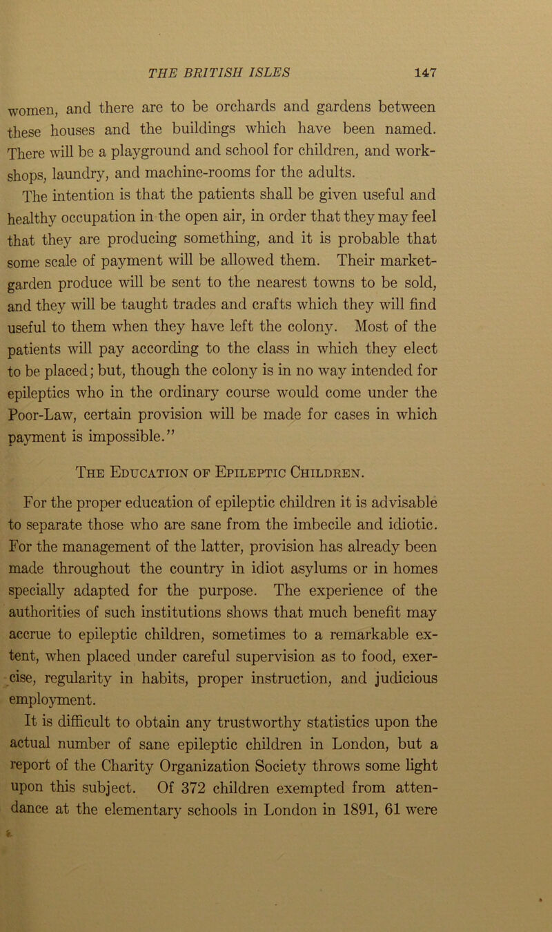 women, and there are to be orchards and gardens between these houses and the buildings which have been named. There will be a playground and school for children, and work- shops, laundry, and machine-rooms for the adults. The intention is that the patients shall be given useful and healthy occupation in the open air, in order that they may feel that they are producing something, and it is probable that some scale of payment will be allowed them. Their market- garden produce will be sent to the nearest towns to be sold, and they will be taught trades and crafts which they will find useful to them when they have left the colony. Most of the patients will pay according to the class in which they elect to be placed; but, though the colony is in no way intended for epileptics who in the ordinary course would come under the Poor-Law, certain provision will be made for cases in which payment is impossible.” The Education of Epileptic Children. For the proper education of epileptic children it is advisable to separate those who are sane from the imbecile and idiotic. For the management of the latter, provision has already been made throughout the country in idiot asylums or in homes specially adapted for the purpose. The experience of the authorities of such institutions shows that much benefit may accrue to epileptic children, sometimes to a remarkable ex- tent, when placed under careful supervision as to food, exer- cise, regularity in habits, proper instruction, and judicious employment. It is difficult to obtain any trustworthy statistics upon the actual number of sane epileptic children in London, but a report of the Charity Organization Society throws some light upon this subject. Of 372 children exempted from atten- dance at the elementary schools in London in 1891, 61 were