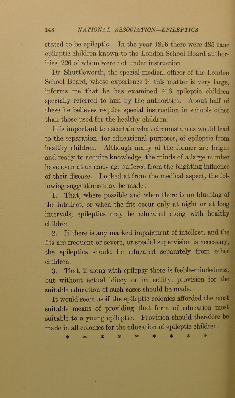 stated to be epileptic. In the year 1896 there were 485 sane epileptic children known to the London School Board author- ities, 226 of whom were not under instruction. Dr. Shuttleworth, the special medical officer of the London School Board, whose experience in this matter is very large, informs me that he has examined 416 epileptic children specially referred to him by the authorities. About half of these he believes require special instruction in schools other than those used for the healthy children. It is important to ascertain what circumstances would lead to the. separation, for educational purposes, of epileptic from healthy children. Although many of the former are bright and ready to acquire knowledge, the minds of a large number have even at an early age suffered from the blighting influence of their disease. Looked at from the medical aspect, the fol- lowing suggestions may be made: 1. That, where possible and when there is no blunting of the intellect, or when the fits occur only at night or at long intervals, epileptics may be educated along with healthy children. 2. If there is any marked impairment of intellect, and the fits are frequent or severe, or special supervision is necessary, the epileptics should be educated separately from other children. 3. That, if along with epilepsy there is feeble-mindedness, but without actual idiocy or imbecility, provision for the suitable education of such cases should be made. It would seem as if the epileptic colonies afforded the most suitable means of providing that form of education most suitable to a young epileptic. Provision should therefore be made in all colonies for the education of epileptic children.