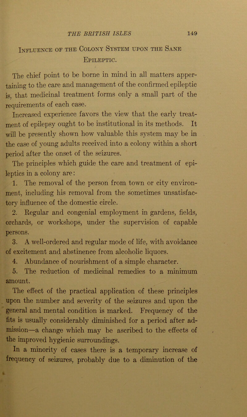 Influence of the Colony System upon the Sane Epileptic. The chief point to be borne in mind in all matters apper- taining to the care and management of the confirmed epileptic is, that medicinal treatment forms only a small part of the requirements of each case. Increased experience favors the view that the early treat- ment of epilepsy ought to be institutional in its methods. It will be presently shown how valuable this system may be in the case of young adults received into a colony within a short period after the onset of the seizures. The principles which guide the care and treatment of epi- leptics in a colony are: 1. The removal of the person from town or city environ- ment, including his removal from the sometimes unsatisfac- tory influence of the domestic circle. 2. Regular and congenial employment in gardens, fields, orchards, or workshops, under the supervision of capable persons. 3. A well-ordered and regular mode of life, with avoidance of excitement and abstinence from alcoholic liquors. 4. Abundance of nourishment of a simple character. 5. The reduction of medicinal remedies to a minimum amount. The effect of the practical application of these principles upon the number and severity of the seizures and upon the general and mental condition is marked. Frequency of the fits is usually considerably diminished for a period after ad- mission—a change which may be ascribed to the effects of the improved hygienic surroundings. In a minority of cases there is a temporary increase of frequency of seizures, probably due to a diminution of the