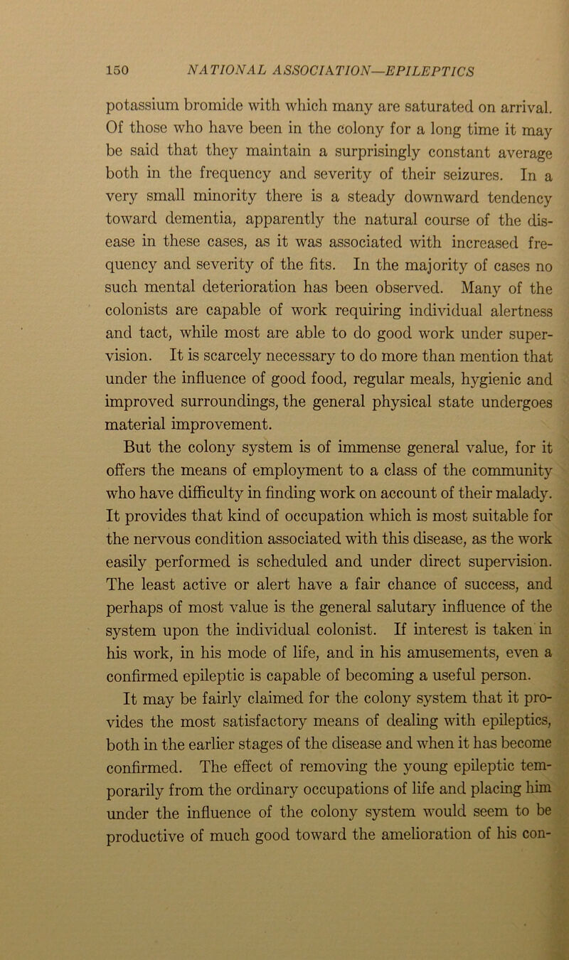 potassium bromide with which many are saturated on arrival. Of those who have been in the colony for a long time it may be said that they maintain a surprisingly constant average both in the frequency and severity of their seizures. In a very small minority there is a steady downward tendency toward dementia, apparently the natural course of the dis- ease in these cases, as it was associated with increased fre- quency and severity of the fits. In the majority of cases no such mental deterioration has been observed. Many of the colonists are capable of work requiring individual alertness and tact, while most are able to do good work under super- vision. It is scarcely necessary to do more than mention that under the influence of good food, regular meals, hygienic and improved surroundings, the general physical state undergoes material improvement. But the colony system is of immense general value, for it offers the means of employment to a class of the community who have difficulty in finding work on account of their malady. It provides that kind of occupation which is most suitable for the nervous condition associated with this disease, as the work easily performed is scheduled and under direct supervision. The least active or alert have a fair chance of success, and perhaps of most value is the general salutary influence of the system upon the individual colonist. If interest is taken in his work, in his mode of life, and in his amusements, even a confirmed epileptic is capable of becoming a useful person. It may be fairly claimed for the colony system that it pro- vides the most satisfactory means of dealing with epileptics, both in the earlier stages of the disease and when it has become confirmed. The effect of removing the young epileptic tem- porarily from the ordinary occupations of life and placing him under the influence of the colony system would seem to be productive of much good toward the amelioration of his con-