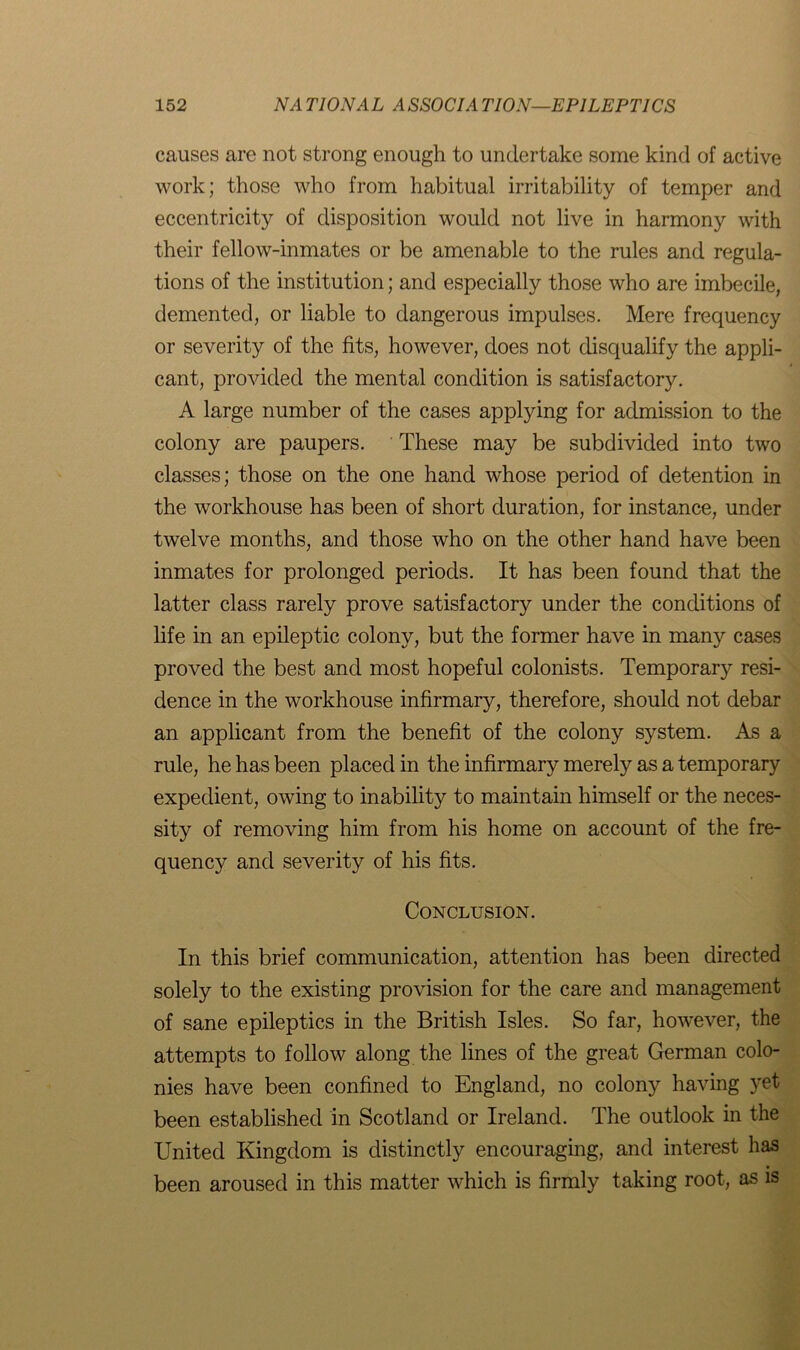 causes are not strong enough to undertake some kind of active work; those who from habitual irritability of temper and eccentricity of disposition would not live in harmony with their fellow-inmates or be amenable to the rules and regula- tions of the institution; and especially those who are imbecile, demented, or liable to dangerous impulses. Mere frequency or severity of the fits, however, does not disqualify the appli- cant, provided the mental condition is satisfactory. A large number of the cases applying for admission to the colony are paupers. These may be subdivided into two classes; those on the one hand whose period of detention in the workhouse has been of short duration, for instance, under twelve months, and those who on the other hand have been inmates for prolonged periods. It has been found that the latter class rarely prove satisfactory under the conditions of life in an epileptic colony, but the former have in many cases proved the best and most hopeful colonists. Temporary resi- dence in the workhouse infirmary, therefore, should not debar an applicant from the benefit of the colony system. As a rule, he has been placed in the infirmary merely as a temporary expedient, owing to inability to maintain himself or the neces- sity of removing him from his home on account of the fre- quency and severity of his fits. Conclusion. In this brief communication, attention has been directed solely to the existing provision for the care and management of sane epileptics in the British Isles. So far, however, the attempts to follow along the lines of the great German colo- nies have been confined to England, no colony having yet been established in Scotland or Ireland. The outlook in the United Kingdom is distinctly encouraging, and interest has been aroused in this matter which is firmly taking root, as is