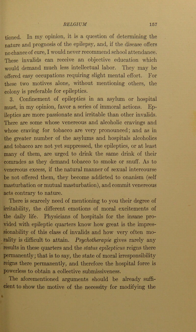 tioned. In my opinion, it is a question of determining the nature and prognosis of the epilepsy, and, if the disease offers no chance of cure, I would never recommend school attendance. These invalids can receive an objective education which would demand much less intellectual labor. They may be offered easy occupations requiring slight mental effort. For these two motives alone, without mentioning others,, the colony is preferable for epileptics. 3. Confinement of epileptics in an asylum or hospital must, in my opinion, favor a series of immoral actions. Ep- ileptics are more passionate and irritable than other invalids. There are some whose venereous and alcoholic cravings and whose craving for tobacco are very pronounced; and as in the greater number of the asylums and hospitals alcoholics and tobacco are not yet suppressed, the epileptics, or at least many of them, are urged to drink the same drink of their comrades as they demand tobacco to smoke or snuff. As to venereous excess, if the natural manner of sexual intercourse be not offered them, they become addicted to onanism (self masturbation or mutual masturbation), and commit venereous acts contrary to nature. There is scarcely need of mentioning to you their degree of irritability, the different emotions of moral excitements of the daily life. Physicians of hospitals for the insane pro- vided with epileptic quarters know how great is the impres- sionability of this class of invalids and how very often mo- rality is difficult to attain. Psychotherapie gives rarely any results in these quarters and the status epilepticus reigns there permanently; that is to say, the state of moral irresponsibility reigns there permanently, and therefore the hospital force is powerless to obtain a collective submissiveness. The aforementioned arguments should be already suffi- cient to show the motive of the necessity for modifying the