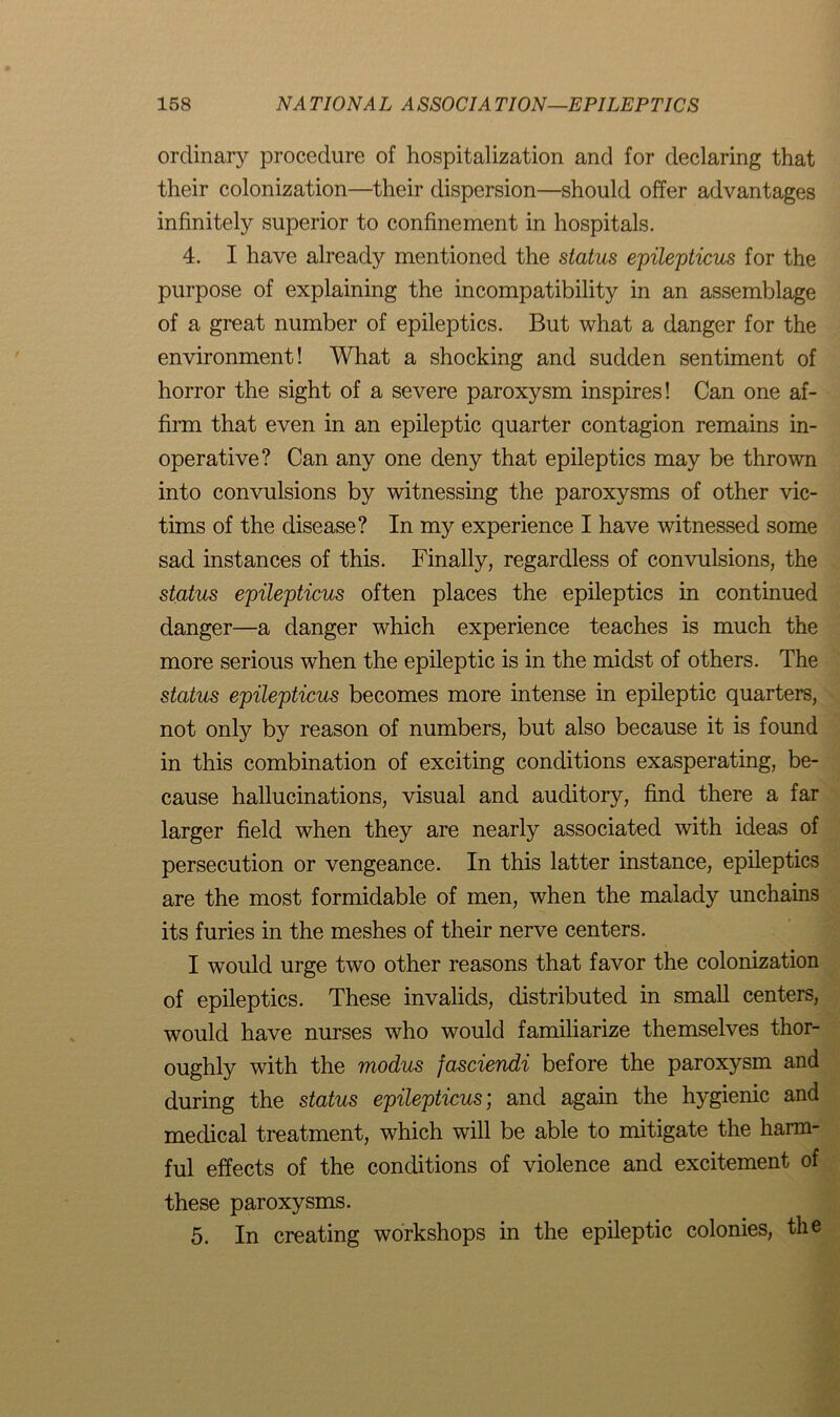 ordinary procedure of hospitalization and for declaring that their colonization—their dispersion—should offer advantages infinitely superior to confinement in hospitals. 4. I have already mentioned the status epilepticus for the purpose of explaining the incompatibility in an assemblage of a great number of epileptics. But what a danger for the environment! What a shocking and sudden sentiment of horror the sight of a severe paroxysm inspires! Can one af- firm that even in an epileptic quarter contagion remains in- operative? Can any one deny that epileptics may be thrown into convulsions by witnessing the paroxysms of other vic- tims of the disease? In my experience I have witnessed some sad instances of this. Finally, regardless of convulsions, the status epilepticus often places the epileptics in continued danger—a danger which experience teaches is much the more serious when the epileptic is in the midst of others. The status epilepticus becomes more intense in epileptic quarters, not only by reason of numbers, but also because it is found in this combination of exciting conditions exasperating, be- cause hallucinations, visual and auditory, find there a far larger field when they are nearly associated with ideas of persecution or vengeance. In this latter instance, epileptics are the most formidable of men, when the malady unchains its furies in the meshes of their nerve centers. I would urge two other reasons that favor the colonization of epileptics. These invalids, distributed in small centers, would have nurses who would familiarize themselves thor- oughly with the modus fasciendi before the paroxysm and during the status epilepticus; and again the hygienic and medical treatment, which will be able to mitigate the harm- ful effects of the conditions of violence and excitement of these paroxysms. 5. In creating workshops in the epileptic colonies, the