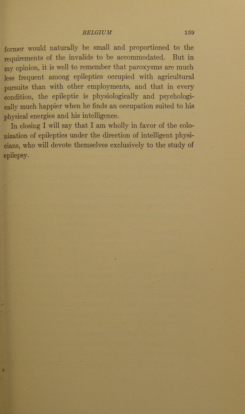 former would naturally be small and proportioned to the requirements of the invalids to be accommodated. But in mv opinion, it is well to remember that paroxysms are much less frequent among epileptics occupied with agricultural pursuits than with other employments, and that in every condition, the epileptic is physiologically and psychologi- cally much happier when he finds an occupation suited to his physical energies and his intelligence. In closing I will say that I am wholly in favor of the colo- nization of epileptics under the direction of intelligent physi- cians, who will devote themselves exclusively to the study of epilepsy. i.