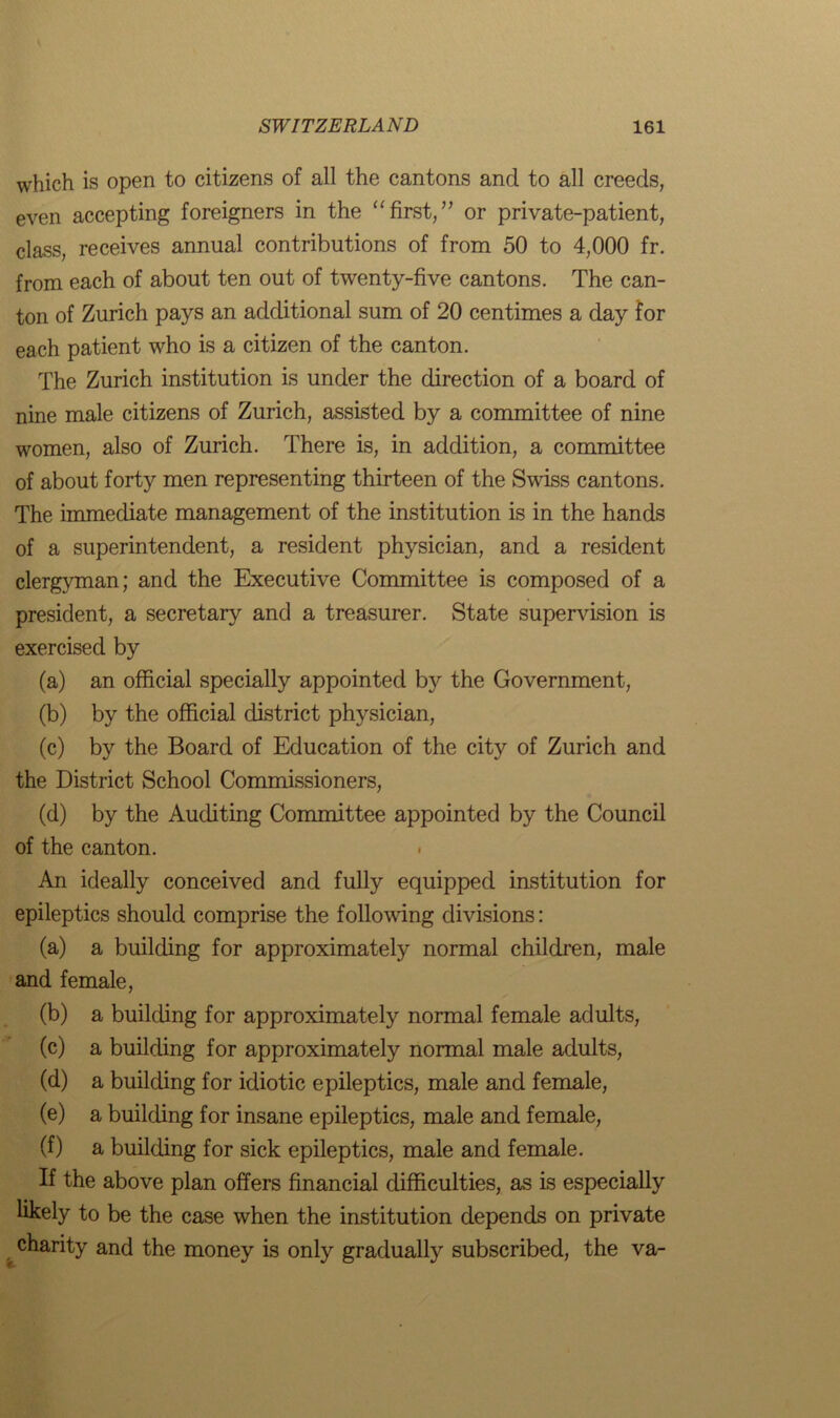 which is open to citizens of all the cantons and to all creeds, even accepting foreigners in the “first,” or private-patient, class, receives annual contributions of from 50 to 4,000 fr. from each of about ten out of twenty-five cantons. The can- ton of Zurich pays an additional sum of 20 centimes a day for each patient who is a citizen of the canton. The Zurich institution is under the direction of a board of nine male citizens of Zurich, assisted by a committee of nine women, also of Zurich. There is, in addition, a committee of about forty men representing thirteen of the Swiss cantons. The immediate management of the institution is in the hands of a superintendent, a resident physician, and a resident clergyman; and the Executive Committee is composed of a president, a secretary and a treasurer. State supervision is exercised by (a) an official specially appointed by the Government, (b) by the official district physician, (c) by the Board of Education of the city of Zurich and the District School Commissioners, (d) by the Auditing Committee appointed by the Council of the canton. An ideally conceived and fully equipped institution for epileptics should comprise the following divisions: (a) a building for approximately normal children, male and female, (b) a building for approximately normal female adults, (c) a building for approximately normal male adults, (d) a building for idiotic epileptics, male and female, (e) a building for insane epileptics, male and female, (f) a building for sick epileptics, male and female. If the above plan offers financial difficulties, as is especially likely to be the case when the institution depends on private charity and the money is only gradually subscribed, the va-