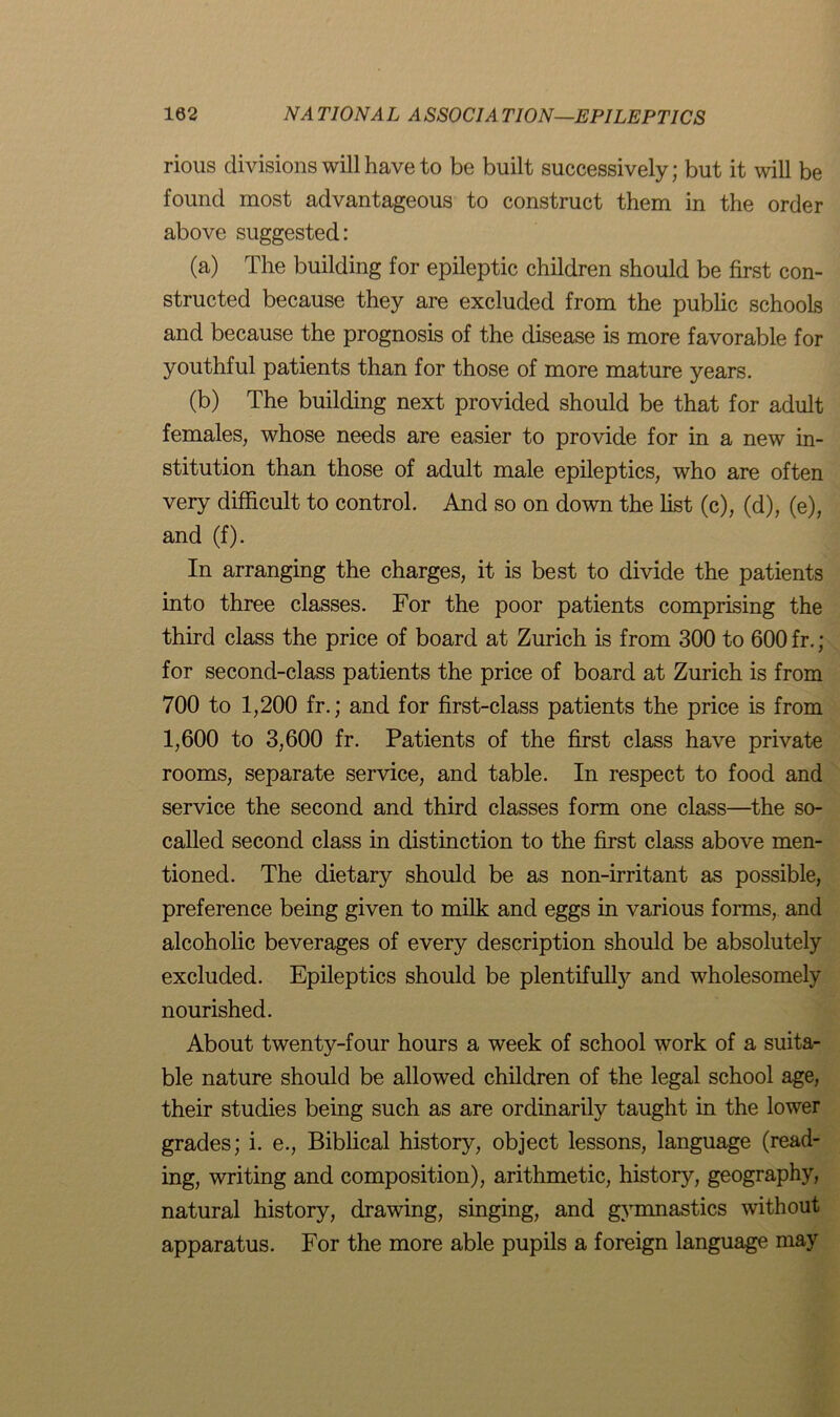 rious divisions will have to be built successively; but it will be found most advantageous to construct them in the order above suggested: (a) The building for epileptic children should be first con- structed because they are excluded from the public schools and because the prognosis of the disease is more favorable for youthful patients than for those of more mature years. (b) The building next provided should be that for adult females, whose needs are easier to provide for in a new in- stitution than those of adult male epileptics, who are often very difficult to control. And so on down the list (c), (d), (e), and (f). In arranging the charges, it is best to divide the patients into three classes. For the poor patients comprising the third class the price of board at Zurich is from 300 to 600 fr. ; for second-class patients the price of board at Zurich is from 700 to 1,200 fr.; and for first-class patients the price is from 1,600 to 3,600 fr. Patients of the first class have private rooms, separate service, and table. In respect to food and service the second and third classes form one class—the so- called second class in distinction to the first class above men- tioned. The dietary should be as non-irritant as possible, preference being given to milk and eggs in various forms, and alcoholic beverages of every description should be absolutely excluded. Epileptics should be plentifully and wholesomely nourished. About twenty-four hours a week of school work of a suita- ble nature should be allowed children of the legal school age, their studies being such as are ordinarily taught in the lower grades; i. e., Biblical history, object lessons, language (read- ing, writing and composition), arithmetic, history, geography, natural history, drawing, singing, and gymnastics without apparatus. For the more able pupils a foreign language may