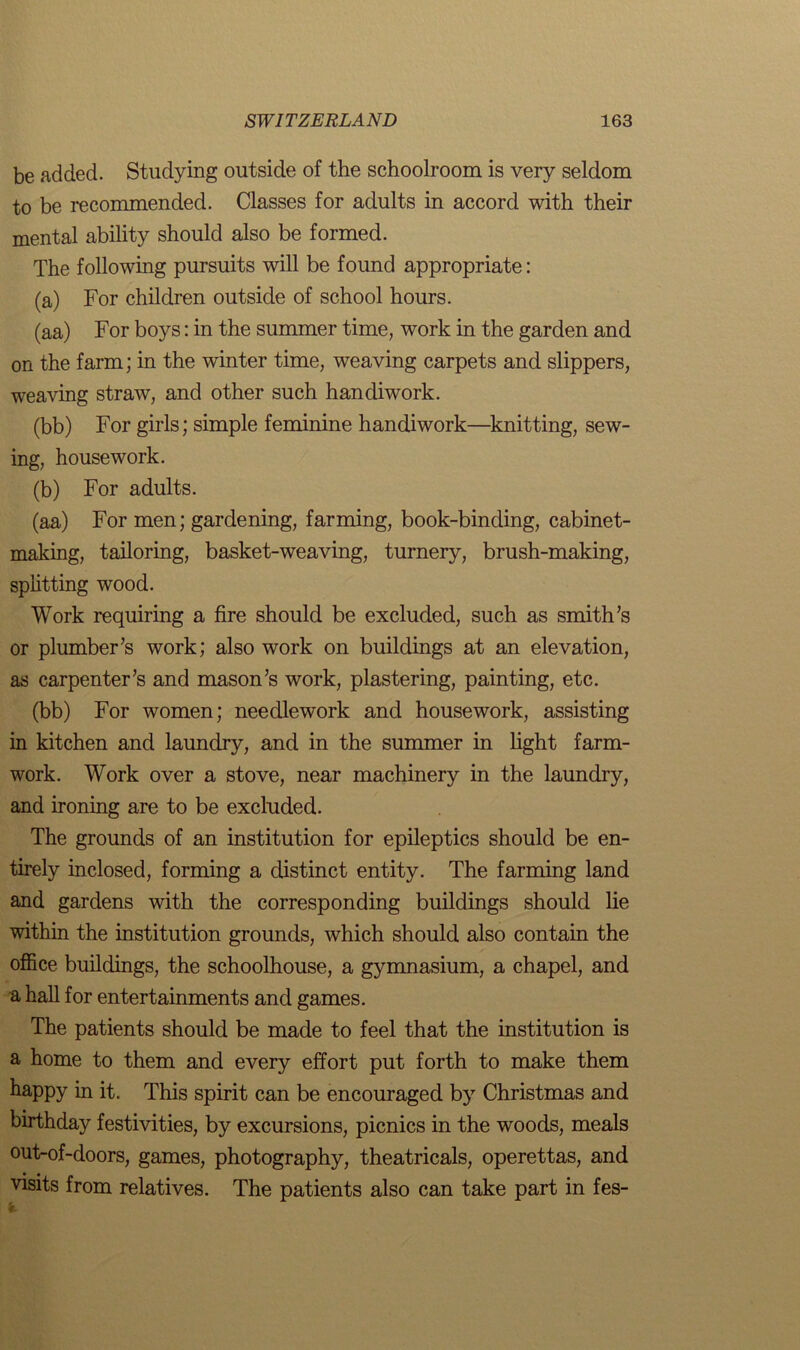 be added. Studying outside of the schoolroom is very seldom to be recommended. Classes for adults in accord with their mental ability should also be formed. The following pursuits will be found appropriate: (a) For children outside of school hours. (aa) For boys: in the summer time, work in the garden and on the farm; in the winter time, weaving carpets and slippers, weaving straw, and other such handiwork. (bb) For girls; simple feminine handiwork—knitting, sew- ing, housework. (b) For adults. (aa) For men; gardening, farming, book-binding, cabinet- making, tailoring, basket-weaving, turnery, brush-making, splitting wood. Work requiring a fire should be excluded, such as smith’s or plumber’s work; also work on buildings at an elevation, as carpenter’s and mason’s work, plastering, painting, etc. (bb) For women; needlework and housework, assisting in kitchen and laundry, and in the summer in light farm- work. Work over a stove, near machinery in the laundry, and ironing are to be excluded. The grounds of an institution for epileptics should be en- tirely inclosed, forming a distinct entity. The farming land and gardens with the corresponding buildings should lie within the institution grounds, which should also contain the office buildings, the schoolhouse, a gymnasium, a chapel, and a hall for entertainments and games. The patients should be made to feel that the institution is a home to them and every effort put forth to make them happy in it. This spirit can be encouraged by Christmas and birthday festivities, by excursions, picnics in the woods, meals out-of-doors, games, photography, theatricals, operettas, and visits from relatives. The patients also can take part in fes-