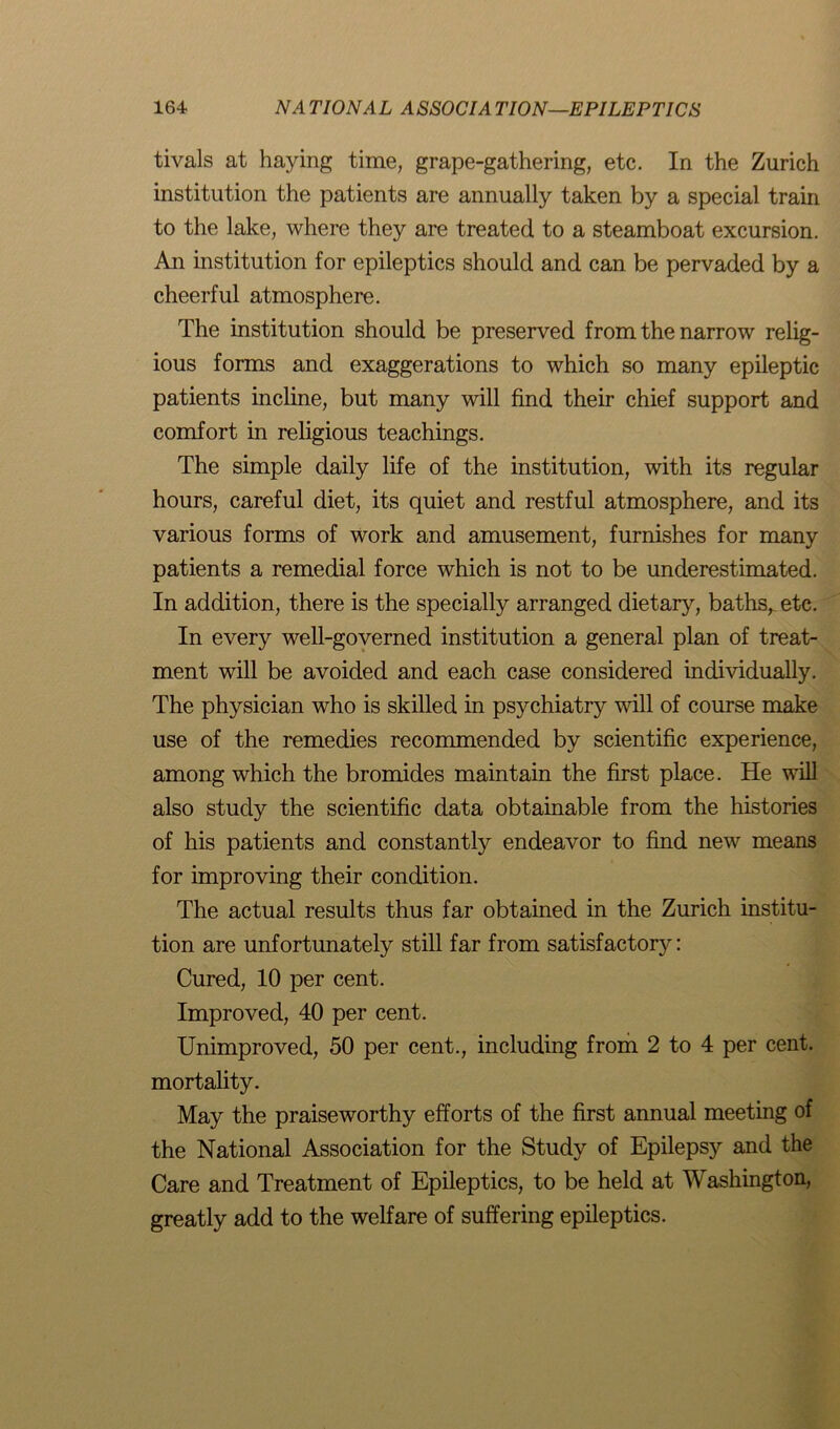 tivals at haying time, grape-gathering, etc. In the Zurich institution the patients are annually taken by a special train to the lake, where they are treated to a steamboat excursion. An institution for epileptics should and can be pervaded by a cheerful atmosphere. The institution should be preserved from the narrow relig- ious forms and exaggerations to which so many epileptic patients incline, but many will find their chief support and comfort in religious teachings. The simple daily life of the institution, with its regular hours, careful diet, its quiet and restful atmosphere, and its various forms of work and amusement, furnishes for many patients a remedial force which is not to be underestimated. In addition, there is the specially arranged dietary, baths, etc. In every well-governed institution a general plan of treat- ment will be avoided and each case considered individually. The physician who is skilled in psychiatry will of course make use of the remedies recommended by scientific experience, among which the bromides maintain the first place. He will also study the scientific data obtainable from the histories of his patients and constantly endeavor to find new means for improving their condition. The actual results thus far obtained in the Zurich institu- tion are unfortunately still far from satisfactory: Cured, 10 per cent. Improved, 40 per cent. Unimproved, 50 per cent., including from 2 to 4 per cent, mortality. May the praiseworthy efforts of the first annual meeting of the National Association for the Study of Epilepsy and the Care and Treatment of Epileptics, to be held at Washington, greatly add to the welfare of suffering epileptics.