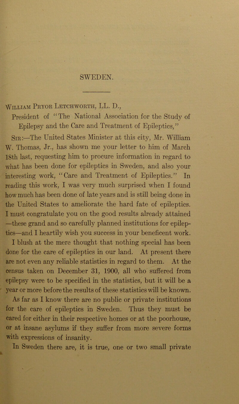 SWEDEN. William Pryor Letchworth, LL. D., President of “The National Association for the Study of Epilepsy and the Care and Treatment of Epileptics/’ Sir:—The United States Minister at this city, Mr. William W. Thomas, Jr., has shown me your letter to him of March 18th last, requesting him to procure information in regard to what has been done for epileptics in Sweden, and also your interesting work, “Care and Treatment of Epileptics.” In reading this work, I was very much surprised when I found how much has been done of late years and is still being done in the United States to ameliorate the hard fate of epileptics. I must congratulate you on the good results already attained —these grand and so carefully planned institutions for epilep- tics—and I heartily wish you success in your beneficent work. I blush at the mere thought that nothing special has been done for the care of epileptics in our land. At present there are not even any reliable statistics in regard to them. At the census taken on December 31, 1900, all who suffered from epilepsy were to be specified in the statistics, but it will be a year or more before the results of these statistics will be known. As far as I know there are no public or private institutions for the care of epileptics in Sweden. Thus they must be cared for either in their respective homes or at the poorhouse, or at insane asylums if they suffer from more severe forms with expressions of insanity. In Sweden there are, it is true, one or two small private
