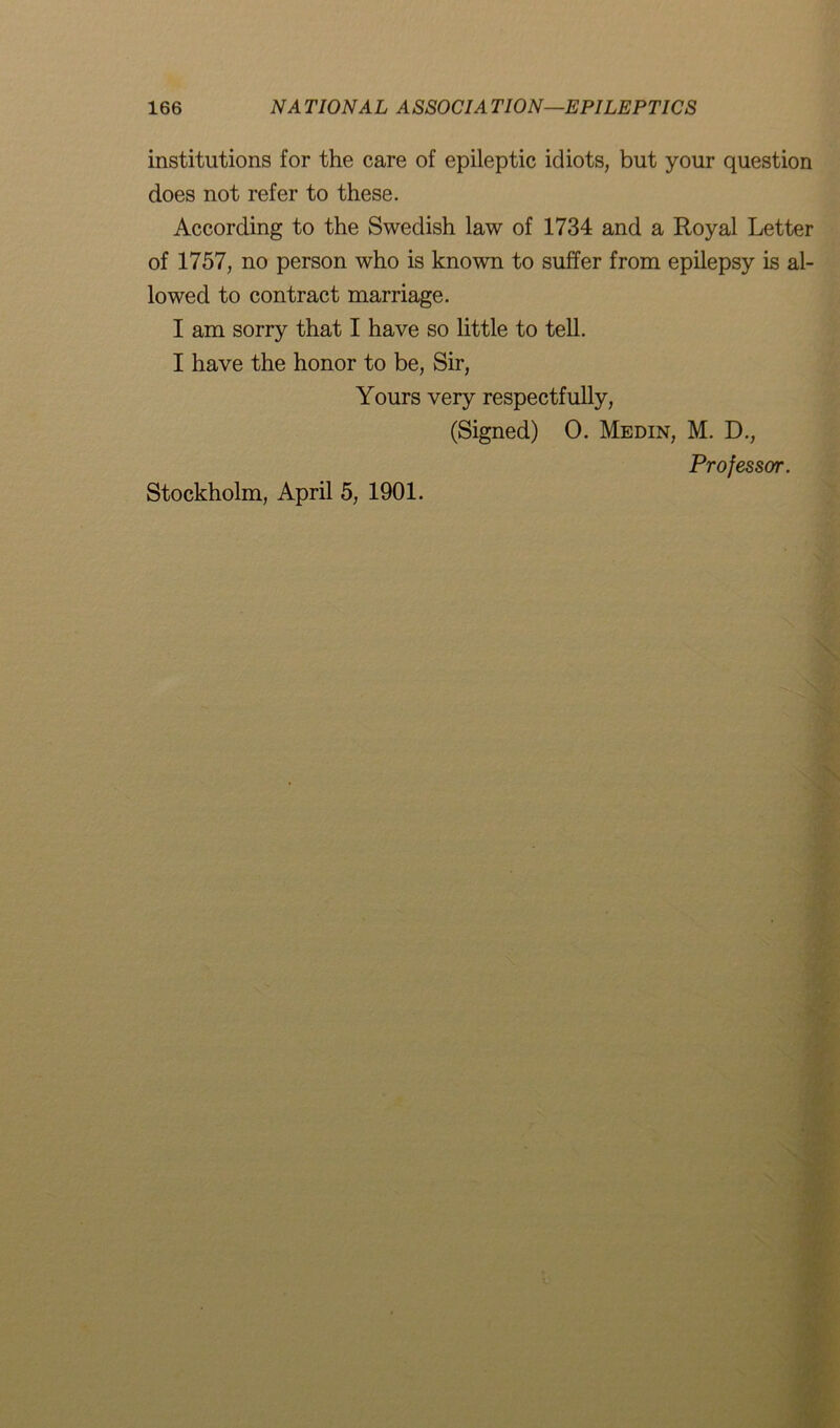 institutions for the care of epileptic idiots, but your question does not refer to these. According to the Swedish law of 1734 and a Royal Letter of 1757, no person who is known to suffer from epilepsy is al- lowed to contract marriage. I am sorry that I have so little to tell. I have the honor to be, Sir, Yours very respectfully, (Signed) 0. Medin, M. D., Professor. Stockholm, April 5, 1901.