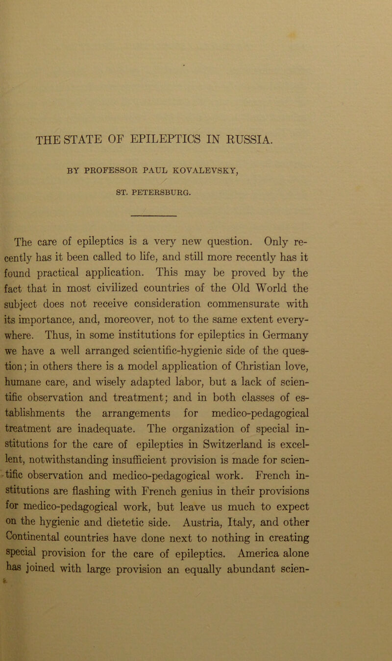 THE STATE OF EPILEPTICS IN RUSSIA. BY PROFESSOR PAUL KOVALEVSKY, ST. PETERSBURG. The care of epileptics is a very new question. Only re- cently has it been called to life, and still more recently has it found practical application. This may be proved by the fact that in most civilized countries of the Old World the subject does not receive consideration commensurate with its importance, and, moreover, not to the same extent every- where. Thus, in some institutions for epileptics in Germany we have a well arranged scientific-hygienic side of the ques- tion ; in others there is a model application of Christian love, humane care, and wisely adapted labor, but a lack of scien- tific observation and treatment; and in both classes of es- tablishments the arrangements for medico-pedagogical treatment are inadequate. The organization of special in- stitutions for the care of epileptics in Switzerland is excel- lent, notwithstanding insufficient provision is made for scien- tific observation and medico-pedagogical work. French in- stitutions are flashing with French genius in their provisions for medico-pedagogical work, but leave us much to expect on the hygienic and dietetic side. Austria, Italy, and other Continental countries have done next to nothing in creating special provision for the care of epileptics. America alone has joined with large provision an equally abundant scien-