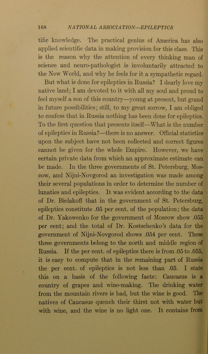 tific knowledge. The practical genius of America has also applied scientific data in making provision for this class. This is the reason why the attention of every thinking man of science and neuro-pathologist is involuntarily attracted to the New World, and why he feels for it a sympathetic regard. But what is done for epileptics in Russia? I dearly love my native land; I am devoted to it with all my soul and proud to feel myself a son of this country—young at present, but grand in future possibilities; still, to my great sorrow, I am obliged to confess that in Russia nothing has been done for epileptics. To the first question that presents itself—What is the number of epileptics in Russia?—there is no answer. Official statistics upon the subject have not been collected and correct figures cannot be given for the whole Empire. However, we have certain private data from which an approximate estimate can be made. In the three governments of St. Petersburg, Mos- cow, and Nijni-Novgorod an investigation was made among their several populations in order to determine the number of lunatics and epileptics. It was evident according to the data of Dr. Bielakoff that in the government of St. Petersburg, epileptics constitute .05 per cent, of the population; the data of Dr. Yakowenko for the government of Moscow show .055 per cent; and the total of Dr. Kostschenko’s data for the government of Nijni-Novgorod shows .054 per cent. These three governments belong to the north and middle region of Russia. If the per cent, of epileptics there is from .05 to .055, it is easy to compute that in the remaining part of Russia the per cent, of epileptics is not less than .05. I state this on a basis of the following facts: Caucasus is a country of grapes and wine-making. The drinking water from the mountain rivers is bad, but the wine is good. The natives of Caucasus quench their thirst not with water but with wine, and the wine is no light one. It contains from