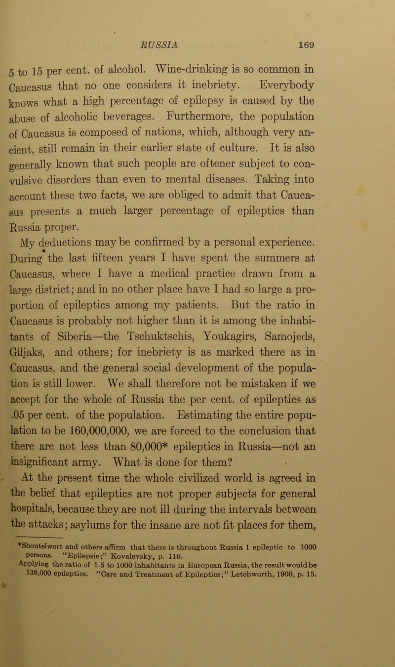 5 to 15 per cent, of alcohol. Wine-clrinking is so common in Caucasus that no one considers it inebriety. Everybody knows what a high percentage of epilepsy is caused by the abuse of alcoholic beverages. Furthermore, the population of Caucasus is composed of nations, which, although very an- cient, still remain in their earlier state of culture. It is also o-enerally known that such people are oftener subject to con- vulsive disorders than even to mental diseases. Taking into account these two facts, we are obliged to admit that Cauca- sus presents a much larger percentage of epileptics than Russia proper. My deductions may be confirmed by a personal experience. During the last fifteen years I have spent the summers at Caucasus, where I have a medical practice drawn from a large district; and in no other place have I had so large a pro- portion of epileptics among my patients. But the ratio in Caucasus is probably not higher than it is among the inhabi- tants of Siberia—the Tschuktschis, Youkagirs, Samojeds, Giljaks, and others; for inebriety is as marked there as in Caucasus, and the general social development of the popula- tion is still lower. We shall therefore not be mistaken if we accept for the whole of Russia the per cent, of epileptics as .05 per cent, of the population. Estimating the entire popu- lation to be 160,000,000, we are forced to the conclusion that there are not less than 80,000* epileptics in Russia—not an insignificant army. What is done for them? At the present time the whole civilized world is agreed in the belief that epileptics are not proper subjects for general hospitals, because they are not ill during the intervals between the attacks; asylums for the insane are not fit places for them, *Shoutelwort and others affirm that there is throughout Russia 1 epileptic to 1000 persons. Epilepsie;” Kovalevsky, p. 110. Applying the ratio of 1.5 to 1000 inhabitants in European Russia, the result would be 138,000 epileptics. “Care and Treatment of Epileptics;” Letchworth, 1900, p. 15.