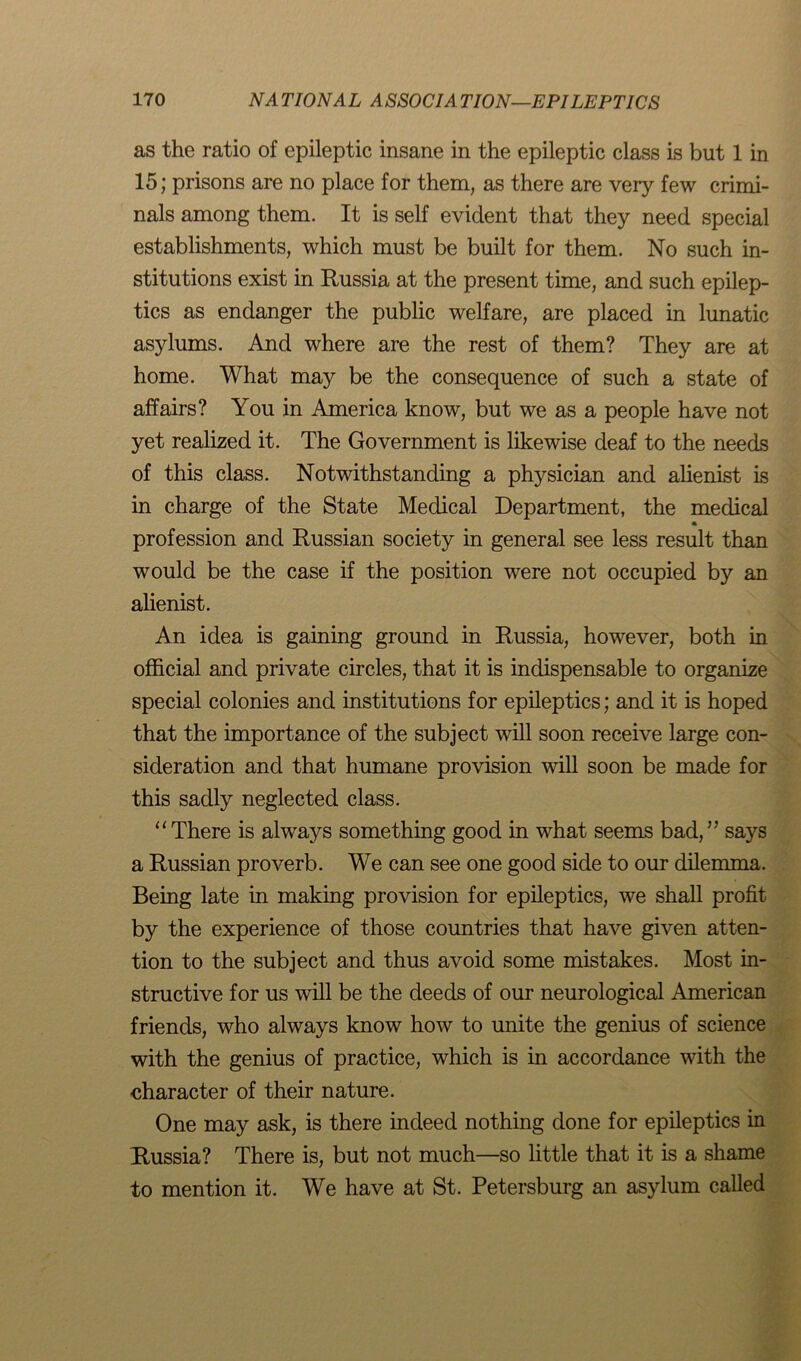 as the ratio of epileptic insane in the epileptic class is but 1 in 15; prisons are no place for them, as there are very few crimi- nals among them. It is self evident that they need special establishments, which must be built for them. No such in- stitutions exist in Russia at the present time, and such epilep- tics as endanger the public welfare, are placed in lunatic asylums. And where are the rest of them? They are at home. What may be the consequence of such a state of affairs? You in America know, but we as a people have not yet realized it. The Government is likewise deaf to the needs of this class. Notwithstanding a physician and alienist is in charge of the State Medical Department, the medical * profession and Russian society in general see less result than would be the case if the position were not occupied by an alienist. An idea is gaining ground in Russia, however, both in official and private circles, that it is indispensable to organize special colonies and institutions for epileptics; and it is hoped that the importance of the subject will soon receive large con- sideration and that humane provision will soon be made for this sadly neglected class. “There is always something good in what seems bad,5’ says a Russian proverb. We can see one good side to our dilemma. Being late in making provision for epileptics, we shall profit by the experience of those countries that have given atten- tion to the subject and thus avoid some mistakes. Most in- structive for us will be the deeds of our neurological American friends, who always know how to unite the genius of science with the genius of practice, which is in accordance with the character of their nature. One may ask, is there indeed nothing done for epileptics in Russia? There is, but not much—so little that it is a shame to mention it. We have at St. Petersburg an asylum called