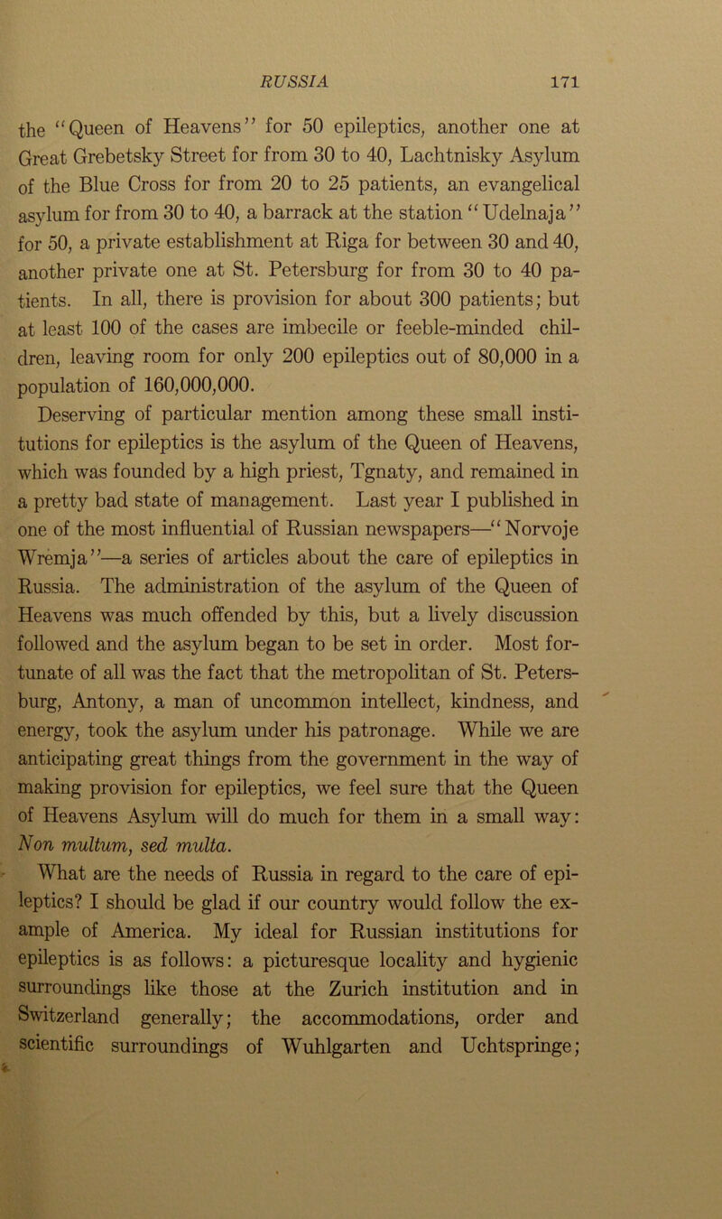 the “Queen of Heavens” for 50 epileptics, another one at Great Grebetsky Street for from 30 to 40, Lachtnisky Asylum of the Blue Cross for from 20 to 25 patients, an evangelical asylum for from 30 to 40, a barrack at the station “ Udelnaja” for 50, a private establishment at Riga for between 30 and 40, another private one at St. Petersburg for from 30 to 40 pa- tients. In all, there is provision for about 300 patients; but at least 100 of the cases are imbecile or feeble-minded chil- dren, leaving room for only 200 epileptics out of 80,000 in a population of 160,000,000. Deserving of particular mention among these small insti- tutions for epileptics is the asylum of the Queen of Heavens, which was founded by a high priest, Tgnaty, and remained in a pretty bad state of management. Last year I published in one of the most influential of Russian newspapers—“Norvoje Wremja”—a series of articles about the care of epileptics in Russia. The administration of the asylum of the Queen of Heavens was much offended by this, but a lively discussion followed and the asylum began to be set in order. Most for- tunate of all was the fact that the metropolitan of St. Peters- burg, Antony, a man of uncommon intellect, kindness, and energy, took the asylum under his patronage. While we are anticipating great things from the government in the way of making provision for epileptics, we feel sure that the Queen of Heavens Asylum will do much for them in a small way: Non multum, sed multa. What are the needs of Russia in regard to the care of epi- leptics? I should be glad if our country would follow the ex- ample of America. My ideal for Russian institutions for epileptics is as follows: a picturesque locality and hygienic surroundings like those at the Zurich institution and in Switzerland generally; the accommodations, order and scientific surroundings of Wuhlgarten and Uchtspringe;