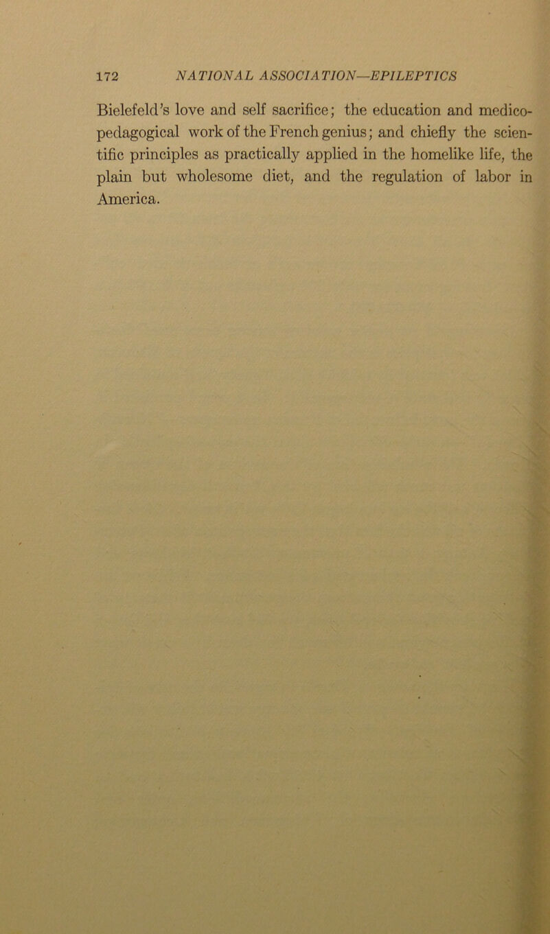 Bielefeld’s love and self sacrifice; the education and medico- pedagogical work of the French genius; and chiefly the scien- tific principles as practically applied in the homelike life, the plain but wholesome diet, and the regulation of labor in America.