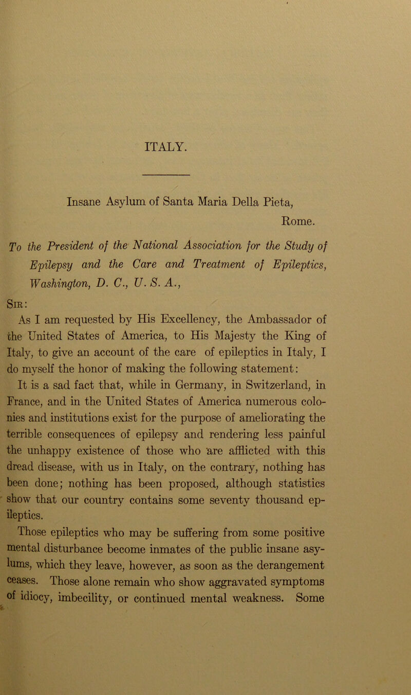 ITALY. Insane Asylum of Santa Maria Della Pieta, Rome. To the President of the National Association for the Study of Epilepsy and the Care and Treatment of Epileptics, Washington, D. C., U. S. A., Sir: As I am requested by His Excellency, the Ambassador of the United States of America, to His Majesty the King of Italy, to give an account of the care of epileptics in Italy, I do myself the honor of making the following statement: It is a sad fact that, while in Germany, in Switzerland, in France, and in the United States of America numerous colo- nies and institutions exist for the purpose of ameliorating the terrible consequences of epilepsy and rendering less painful the unhappy existence of those who 'are afflicted with this dread disease, with us in Italy, on the contrary, nothing has been done; nothing has been proposed, although statistics show that our country contains some seventy thousand ep- ileptics. Those epileptics who may be suffering from some positive mental disturbance become inmates of the public insane asy- lums, which they leave, however, as soon as the derangement ceases. Those alone remain who show aggravated symptoms of idiocy, imbecility, or continued mental weakness. Some