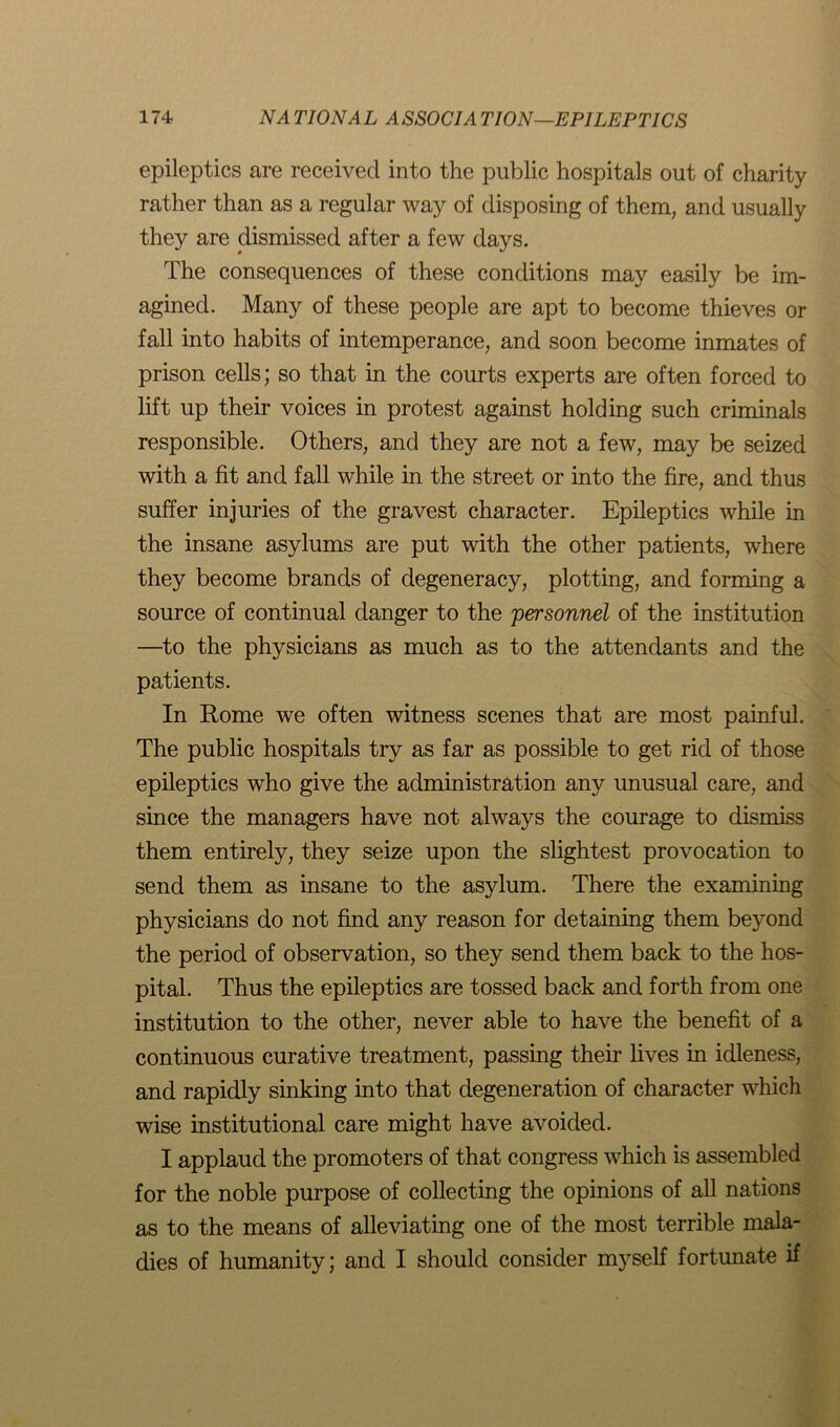 epileptics are received into the public hospitals out of charity rather than as a regular way of disposing of them, and usually they are dismissed after a few days. The consequences of these conditions may easily be im- agined. Many of these people are apt to become thieves or fall into habits of intemperance, and soon become inmates of prison cells; so that in the courts experts are often forced to lift up their voices in protest against holding such criminals responsible. Others, and they are not a few, may be seized with a fit and fall while in the street or into the fire, and thus suffer injuries of the gravest character. Epileptics while in the insane asylums are put with the other patients, where they become brands of degeneracy, plotting, and forming a source of continual danger to the 'personnel of the institution —to the physicians as much as to the attendants and the patients. In Rome we often witness scenes that are most painful. The public hospitals try as far as possible to get rid of those epileptics who give the administration any unusual care, and since the managers have not always the courage to dismiss them entirely, they seize upon the slightest provocation to send them as insane to the asylum. There the examining physicians do not find any reason for detaining them beyond the period of observation, so they send them back to the hos- pital. Thus the epileptics are tossed back and forth from one institution to the other, never able to have the benefit of a continuous curative treatment, passing their lives in idleness, and rapidly sinking into that degeneration of character which wise institutional care might have avoided. I applaud the promoters of that congress which is assembled for the noble purpose of collecting the opinions of all nations as to the means of alleviating one of the most terrible mala- dies of humanity; and I should consider myself fortunate if