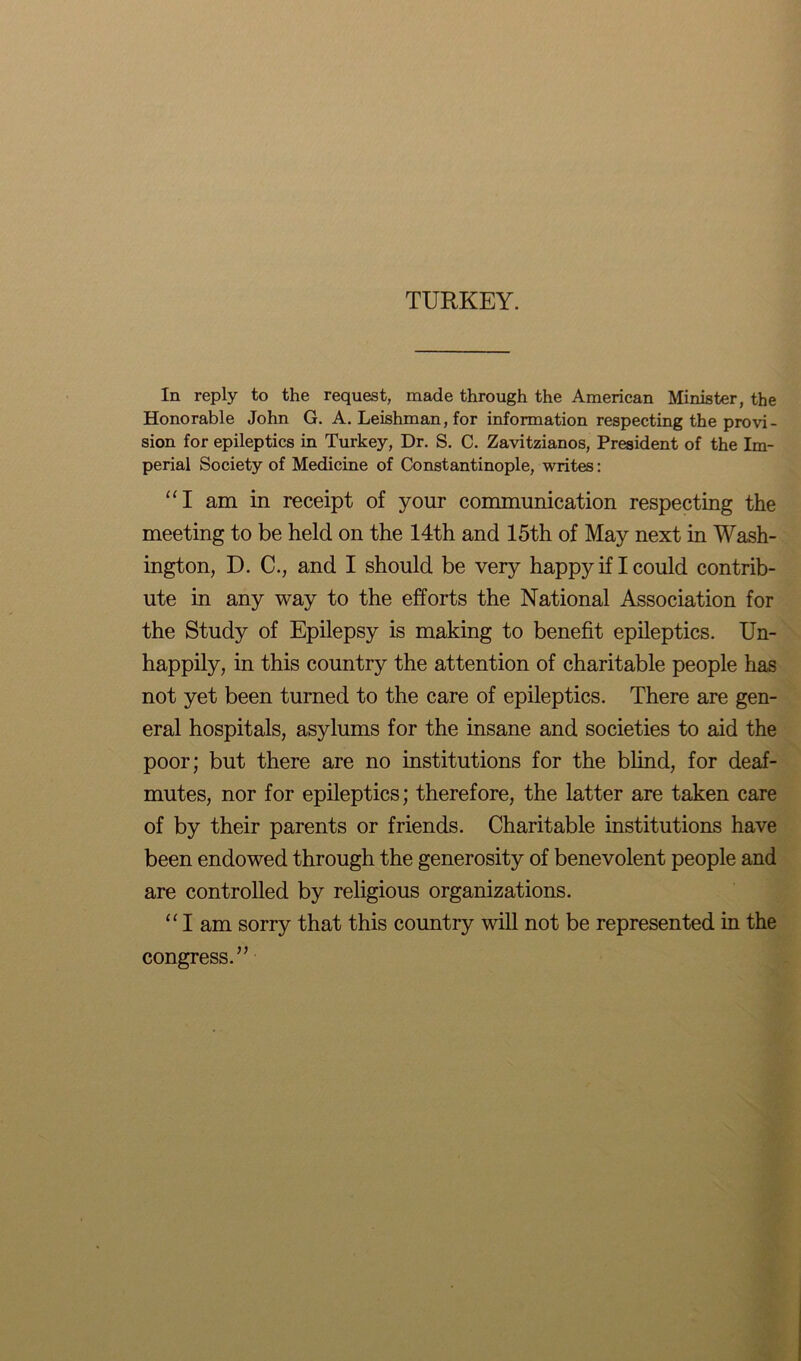 TURKEY. In reply to the request, made through the American Minister, the Honorable John G. A. Leishman, for information respecting the provi- sion for epileptics in Turkey, Dr. S. C. Zavitzianos, President of the Im- perial Society of Medicine of Constantinople, writes: “I am in receipt of your communication respecting the meeting to be held on the 14th and 15th of May next in Wash- ington, D. C., and I should be very happy if I could contrib- ute in any way to the efforts the National Association for the Study of Epilepsy is making to benefit epileptics. Un- happily, in this country the attention of charitable people has not yet been turned to the care of epileptics. There are gen- eral hospitals, asylums for the insane and societies to aid the poor; but there are no institutions for the blind, for deaf- mutes, nor for epileptics; therefore, the latter are taken care of by their parents or friends. Charitable institutions have been endowed through the generosity of benevolent people and are controlled by religious organizations. “ I am sorry that this country will not be represented in the congress.”