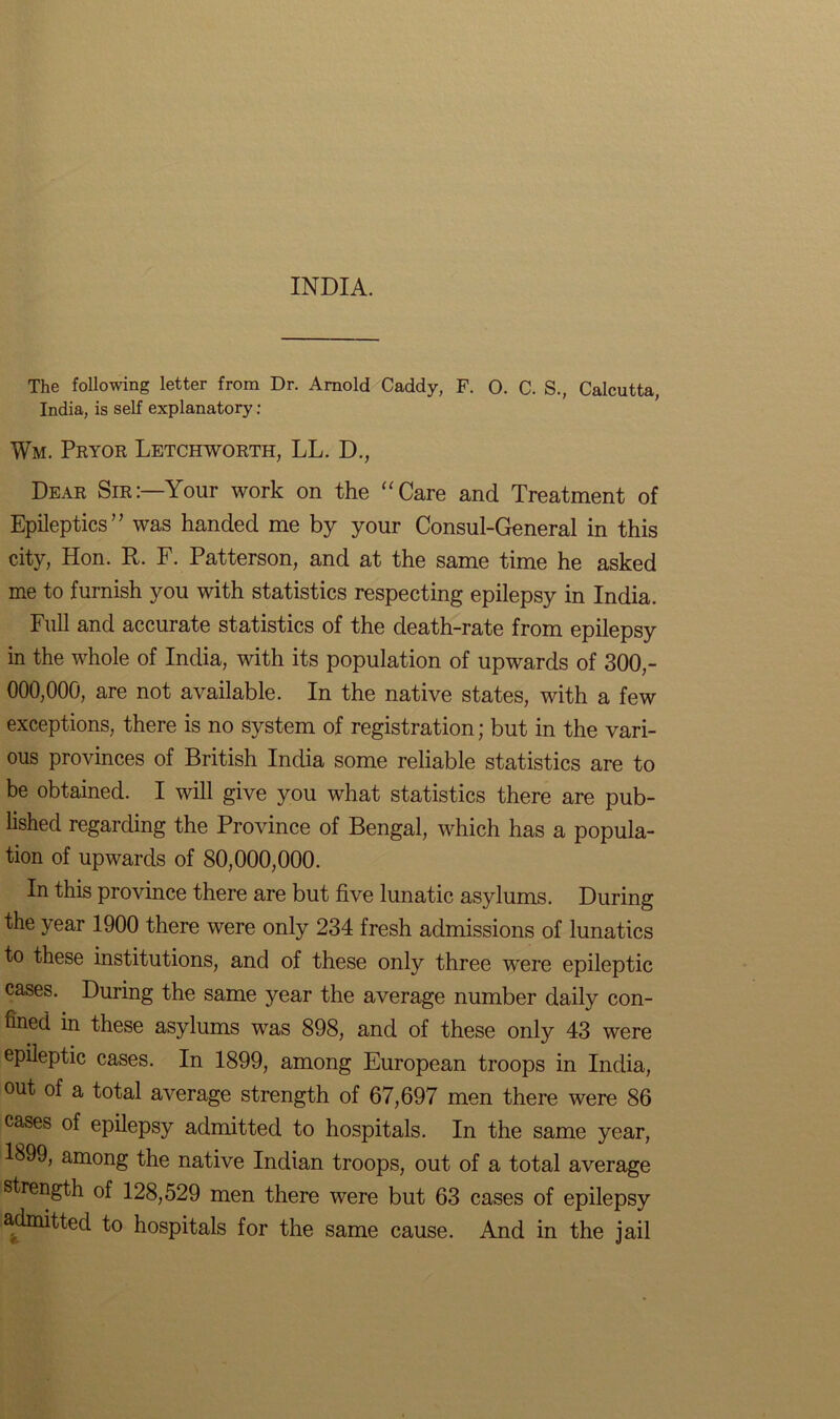 INDIA. The following letter from Dr. Arnold Caddy, F. O. C. S., Calcutta, India, is self explanatory : Wm. Pryor Letchworth, LL. D., Dear Sir:—Your work on the “Care and Treatment of Epileptics” was handed me by your Consul-General in this city, Hon. R. F. Patterson, and at the same time he asked me to furnish you with statistics respecting epilepsy in India. Full and accurate statistics of the death-rate from epilepsy in the whole of India, with its population of upwards of 300,- 000,000, are not available. In the native states, with a few exceptions, there is no system of registration; but in the vari- ous provinces of British India some reliable statistics are to be obtained. I will give you what statistics there are pub- lished regarding the Province of Bengal, which has a popula- tion of upwards of 80,000,000. In this province there are but five lunatic asylums. During the year 1900 there were only 234 fresh admissions of lunatics to these institutions, and of these only three were epileptic cases. During the same year the average number daily con- fined in these asylums was 898, and of these only 43 were epileptic cases. In 1899, among European troops in India, out of a total average strength of 67,697 men there were 86 cases of epilepsy admitted to hospitals. In the same year, 1899, among the native Indian troops, out of a total average strength of 128,529 men there were but 63 cases of epilepsy admitted to hospitals for the same cause. And in the jail