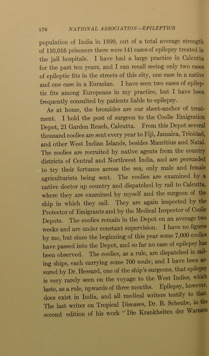 population of India in 1899, out of a total average strength of 110,016 prisoners there were 141 cases of epilepsy treated in the jail hospitals. I have had a large practice in Calcutta for the past ten years, and I can recall seeing only two cases of epileptic fits in the streets of this city, one case in a native and one case in a Eurasian. I have seen two cases of epilep- tic fits among Europeans in my practice, but I have been frequently consulted by patients liable to epilepsy. As at home, the bromides are our sheet-anchor of treat- ment. I hold the post of surgeon to the Coolie Emigration Depot, 21 Garden Reach, Calcutta. From this Depot several thousand coolies are sent every year to Fiji, Jamaica, Trinidad, and other West Indian Islands, besides Mauritius and Natal. The coolies are recruited by native agents from the country districts of Central and Northwest India, and are persuaded to try their fortunes across the sea, only male and female agriculturists being sent. The coolies are examined by a native doctor up country and dispatched by rail to Calcutta, where they are examined by myself and the surgeon of the ship in which they sail. They are again inspected by the Protector of Emigrants and by the Medical Inspector of Coolie Depots. The coolies remain in the Depot on an average two weeks and are under constant supervision. I have no figures by me, but since the beginning of this year some 7,000 coolies have passed into the Depot, and so far no case of epilepsy has been observed. The coolies, as a rule, are dispatched in sail- ing ships, each carrying some 700 souls; and I have been as- sured by Dr. Hessard, one of the ship’s surgeons, that epilepsy is very rarely seen on the voyage to the West Indies, which lasts, as a rule, upwards of three months. Epilepsy, however, does exist in India, and all medical writers testify to that The last writer on Tropical Diseases, Dr. B. Scheube, in t e second edition of his work “Die Krankheiten der Warmen