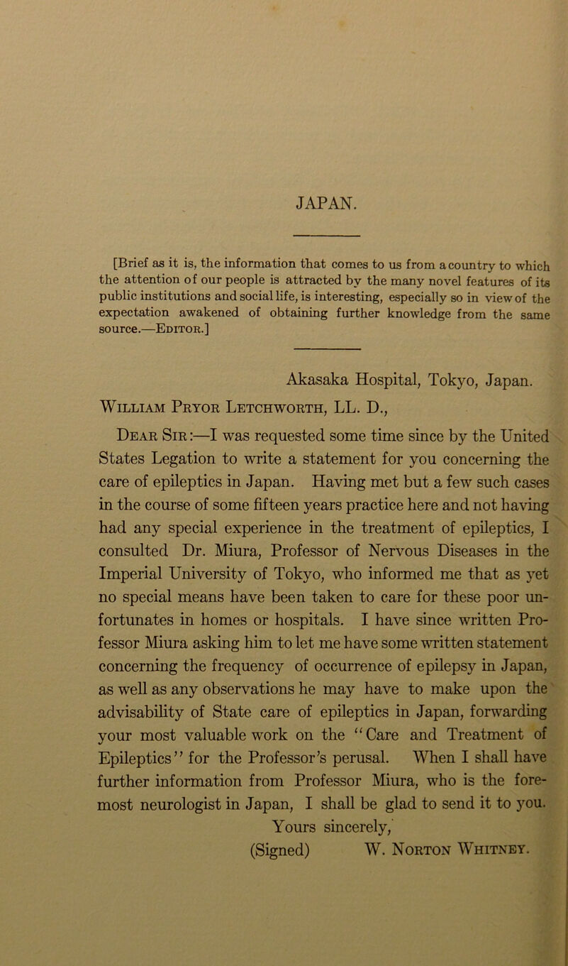 JAPAN. [Brief as it is, the information that comes to us from a country to which the attention of our people is attracted by the many novel features of its public institutions and social life, is interesting, especially so in view of the expectation awakened of obtaining further knowledge from the same source.—Editor.] Akasaka Hospital, Tokyo, Japan. William Pryor Letchworth, LL. D., Dear Sir :—I was requested some time since by the United States Legation to write a statement for you concerning the care of epileptics in Japan. Having met but a few such cases in the course of some fifteen years practice here and not having had any special experience in the treatment of epileptics, I consulted Dr. Miura, Professor of Nervous Diseases in the Imperial University of Tokyo, who informed me that as yet no special means have been taken to care for these poor un- fortunates in homes or hospitals. I have since written Pro- fessor Miura asking him to let me have some written statement concerning the frequency of occurrence of epilepsy in Japan, as well as any observations he may have to make upon the advisability of State care of epileptics in Japan, forwarding your most valuable work on the “Care and Treatment of Epileptics” for the Professor’s perusal. When I shall have further information from Professor Miura, who is the fore- most neurologist in Japan, I shall be glad to send it to you. Yours sincerely,' (Signed) W. Norton Whitney.