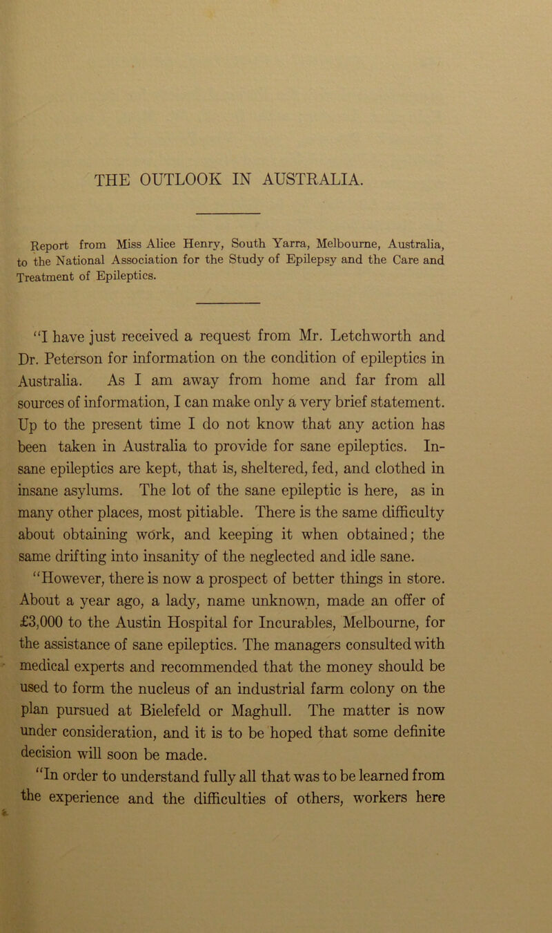 THE OUTLOOK IN AUSTRALIA. Report from Miss Alice Henry, South Yarra, Melbourne, Australia, to the National Association for the Study of Epilepsy and the Care and Treatment of Epileptics. “I have just received a request from Mr. Letchworth and Dr. Peterson for information on the condition of epileptics in Australia. As I am away from home and far from all sources of information, I can make only a very brief statement. Up to the present time I do not know that any action has been taken in Australia to provide for sane epileptics. In- sane epileptics are kept, that is, sheltered, fed, and clothed in insane asylums. The lot of the sane epileptic is here, as in many other places, most pitiable. There is the same difficulty about obtaining work, and keeping it when obtained; the same drifting into insanity of the neglected and idle sane. “However, there is now a prospect of better things in store. About a year ago, a lady, name unknown, made an offer of £3,000 to the Austin Hospital for Incurables, Melbourne, for the assistance of sane epileptics. The managers consulted with medical experts and recommended that the money should be used to form the nucleus of an industrial farm colony on the plan pursued at Bielefeld or Maghull. The matter is now under consideration, and it is to be hoped that some definite decision will soon be made. “In order to understand fully all that was to be learned from the experience and the difficulties of others, workers here