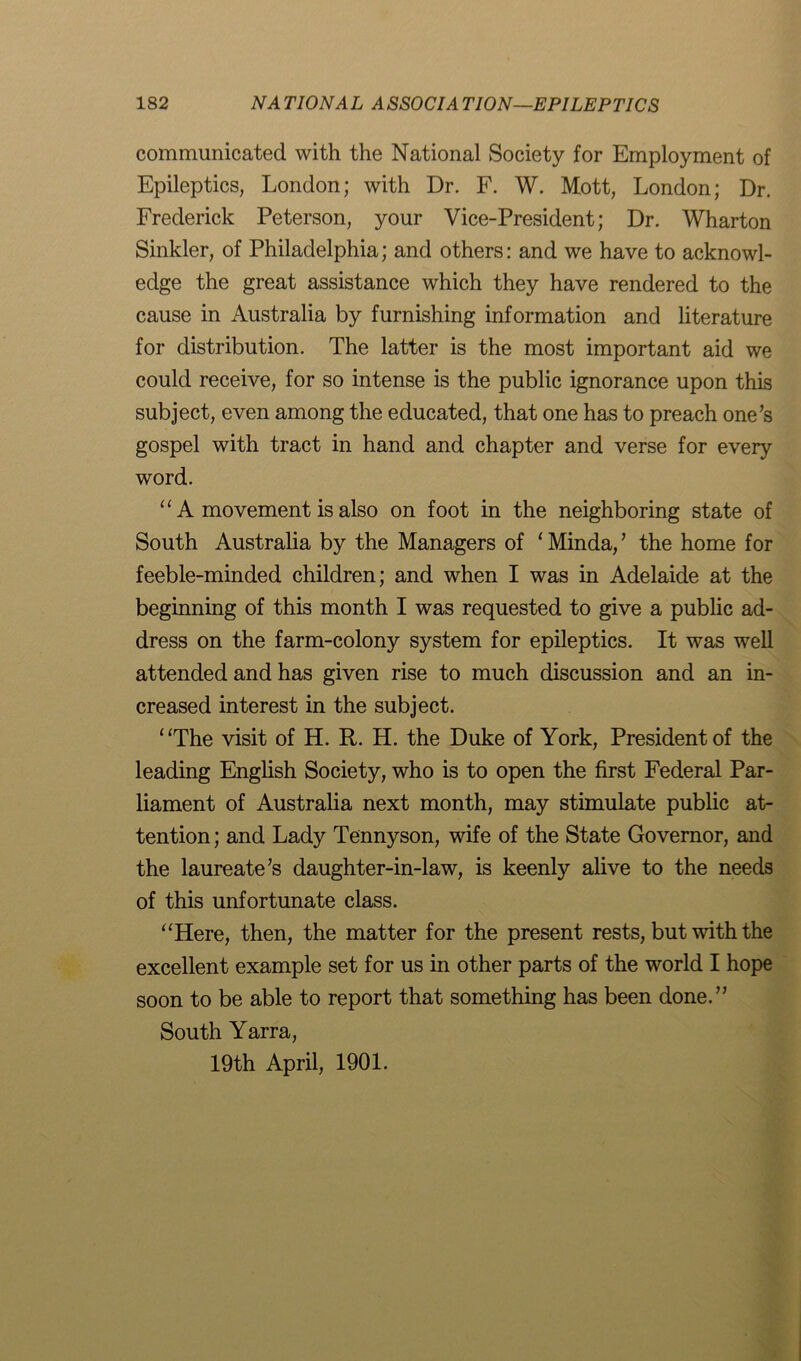 communicated with the National Society for Employment of Epileptics, London; with Dr. F. W. Mott, London; Dr. Frederick Peterson, your Vice-President; Dr. Wharton Sinkler, of Philadelphia; and others: and we have to acknowl- edge the great assistance which they have rendered to the cause in Australia by furnishing information and literature for distribution. The latter is the most important aid we could receive, for so intense is the public ignorance upon this subject, even among the educated, that one has to preach one’s gospel with tract in hand and chapter and verse for every word. “ A movement is also on foot in the neighboring state of South Australia by the Managers of ‘ Minda, ’ the home for feeble-minded children; and when I was in Adelaide at the beginning of this month I was requested to give a public ad- dress on the farm-colony system for epileptics. It was well attended and has given rise to much discussion and an in- creased interest in the subject. “The visit of H. It. H. the Duke of York, President of the leading English Society, who is to open the first Federal Par- liament of Australia next month, may stimulate public at- tention ; and Lady Tennyson, wife of the State Governor, and the laureate’s daughter-in-law, is keenly alive to the needs of this unfortunate class. “Here, then, the matter for the present rests, but with the excellent example set for us in other parts of the world I hope soon to be able to report that something has been done.” South Yarra, 19th April, 1901.