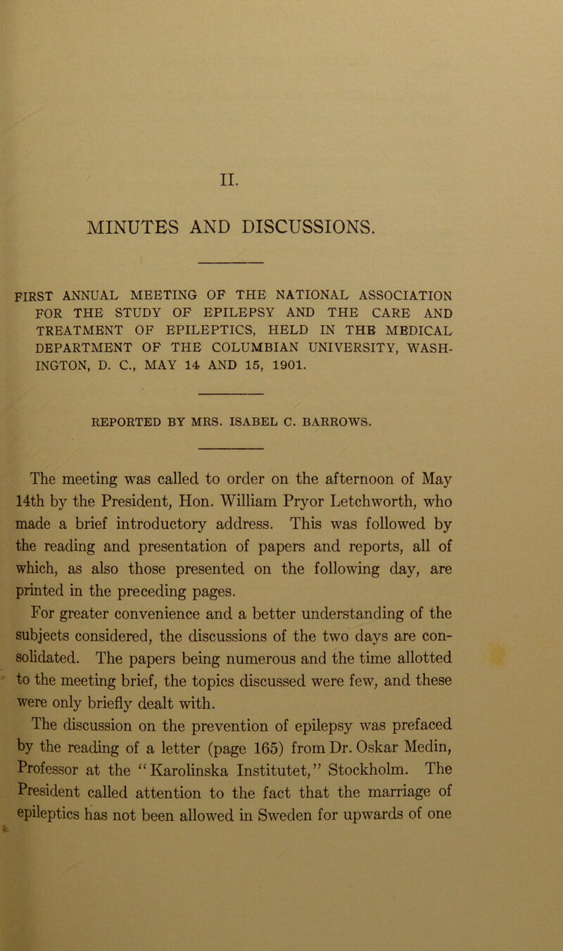 II. MINUTES AND DISCUSSIONS. FIRST ANNUAL MEETING OF THE NATIONAL ASSOCIATION FOR THE STUDY OF EPILEPSY AND THE CARE AND TREATMENT OF EPILEPTICS, HELD IN THE MEDICAL DEPARTMENT OF THE COLUMBIAN UNIVERSITY, WASH- INGTON, D. C., MAY 14 AND 15, 1901. REPORTED BY MRS. ISABEL C. BARROWS. The meeting was called to order on the afternoon of May 14th by the President, Hon. William Pryor Letch worth, who made a brief introductory address. This was followed by the reading and presentation of papers and reports, all of which, as also those presented on the following day, are printed in the preceding pages. For greater convenience and a better understanding of the subjects considered, the discussions of the two days are con- solidated. The papers being numerous and the time allotted to the meeting brief, the topics discussed were few, and these were only briefly dealt with. The discussion on the prevention of epilepsy was prefaced by the reading of a letter (page 165) from Dr. Oskar Medin, Professor at the “Karolinska Instituted” Stockholm. The President called attention to the fact that the marriage of epileptics has not been allowed in Sweden for upwards of one