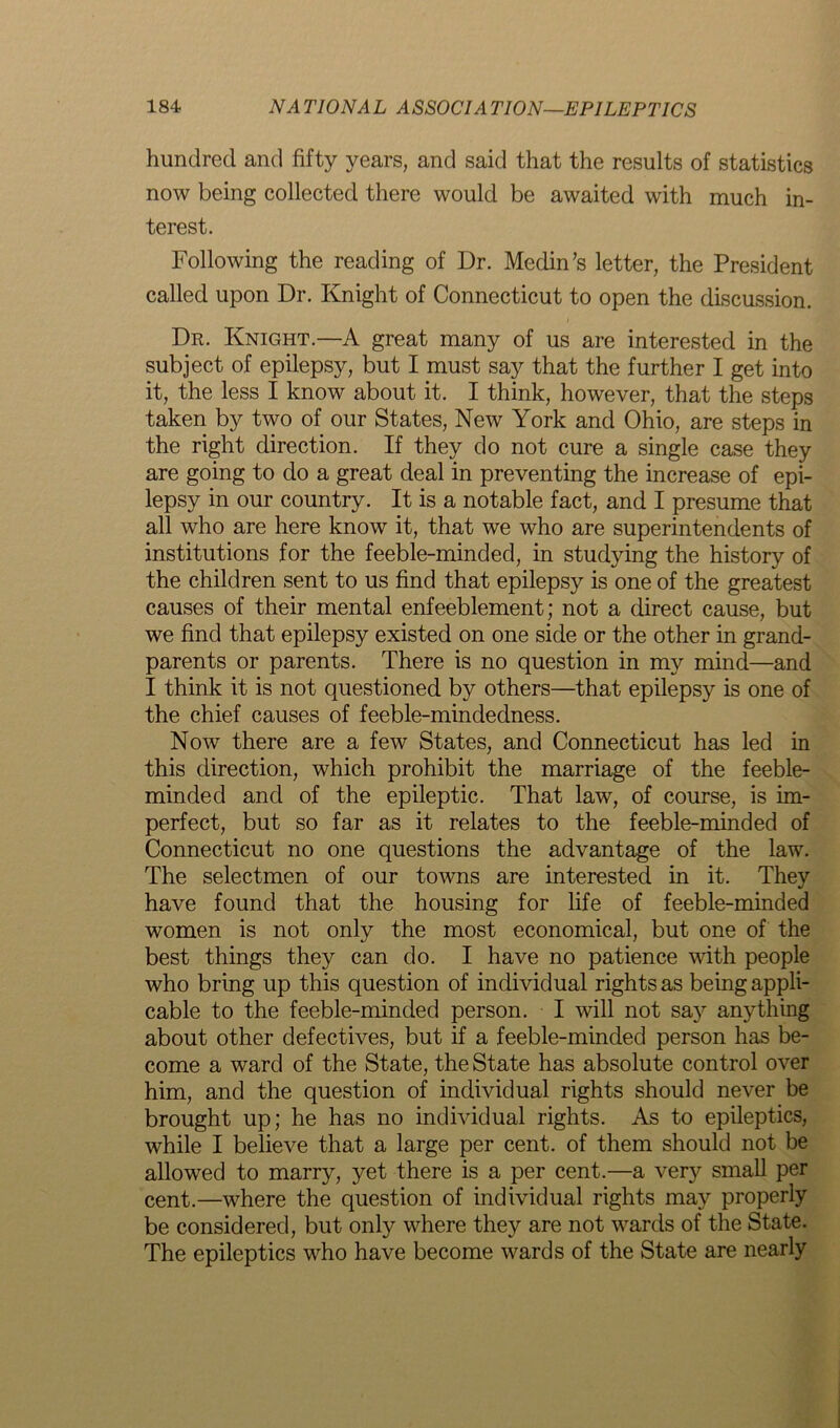 hundred and fifty years, and said that the results of statistics now being collected there would be awaited with much in- terest. Following the reading of Dr. Medin’s letter, the President called upon Dr. Knight of Connecticut to open the discussion. Dr. Knight.—A great many of us are interested in the subject of epilepsy, but I must say that the further I get into it, the less I know about it. I think, however, that the steps taken by two of our States, New York and Ohio, are steps in the right direction. If they do not cure a single case they are going to do a great deal in preventing the increase of epi- lepsy in our country. It is a notable fact, and I presume that all who are here know it, that we who are superintendents of institutions for the feeble-minded, in studying the history of the children sent to us find that epilepsy is one of the greatest causes of their mental enfeeblement; not a direct cause, but we find that epilepsy existed on one side or the other in grand- parents or parents. There is no question in my mind—and I think it is not questioned by others—that epilepsy is one of the chief causes of feeble-mindedness. Now there are a few States, and Connecticut has led in this direction, which prohibit the marriage of the feeble- minded and of the epileptic. That law, of course, is im- perfect, but so far as it relates to the feeble-minded of Connecticut no one questions the advantage of the law. The selectmen of our towns are interested in it. Thev have found that the housing for life of feeble-minded women is not only the most economical, but one of the best things they can do. I have no patience with people who bring up this question of individual rights as being appli- cable to the feeble-minded person. I will not say anything about other defectives, but if a feeble-minded person has be- come a ward of the State, the State has absolute control over him, and the question of individual rights should never be brought up; he has no individual rights. As to epileptics, while I believe that a large per cent, of them should not be allowed to marry, yet there is a per cent.—a very small per cent.—where the question of individual rights may properly be considered, but only where they are not wards of the State. The epileptics who have become wards of the State are nearly