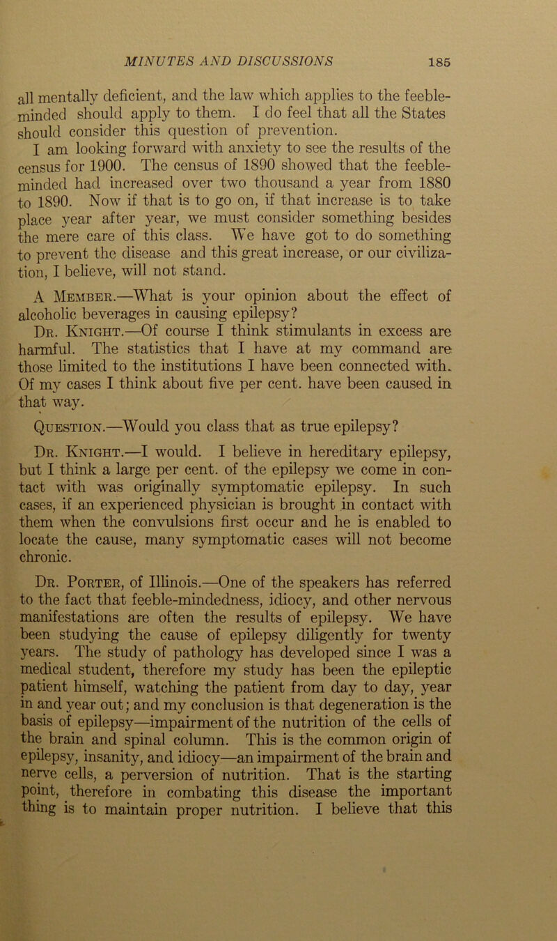 all mentally deficient, and the law which applies to the feeble- minded should apply to them. I do feel that all the States should consider this question of prevention. I am looking forward with anxiety to see the results of the census for 1900. The census of 1890 showed that the feeble- minded had increased over two thousand a year from 1880 to 1890. Now if that is to go on, if that increase is to take place year after year, we must consider something besides the mere care of this class. We have got to do something to prevent the disease and this great increase, or our civiliza- tion, I believe, will not stand. A Member.—What is your opinion about the effect of alcoholic beverages in causing epilepsy? Dr. Knight.—Of course I think stimulants in excess are harmful. The statistics that I have at my command are those limited to the institutions I have been connected with. Of my cases I think about five per cent, have been caused in that way. Question.—Would you class that as true epilepsy? Dr. Knight.—I would. I believe in hereditary epilepsy, but I think a large per cent, of the epilepsy we come in con- tact with was originally symptomatic epilepsy. In such cases, if an experienced physician is brought in contact with them when the convulsions first occur and he is enabled to locate the cause, many symptomatic cases will not become chronic. Dr. Porter, of Illinois.—One of the speakers has referred to the fact that feeble-mindedness, idiocy, and other nervous manifestations are often the results of epilepsy. We have been studying the cause of epilepsy diligently for twenty years. The study of pathology has developed since I was a medical student, therefore my study has been the epileptic patient himself, watching the patient from day to day, year in and year out; and my conclusion is that degeneration is the basis of epilepsy—impairment of the nutrition of the cells of the brain and spinal column. This is the common origin of epilepsy, insanity, and idiocy—an impairment of the brain and nerve cells, a perversion of nutrition. That is the starting point, therefore in combating this disease the important thing is to maintain proper nutrition. I believe that this