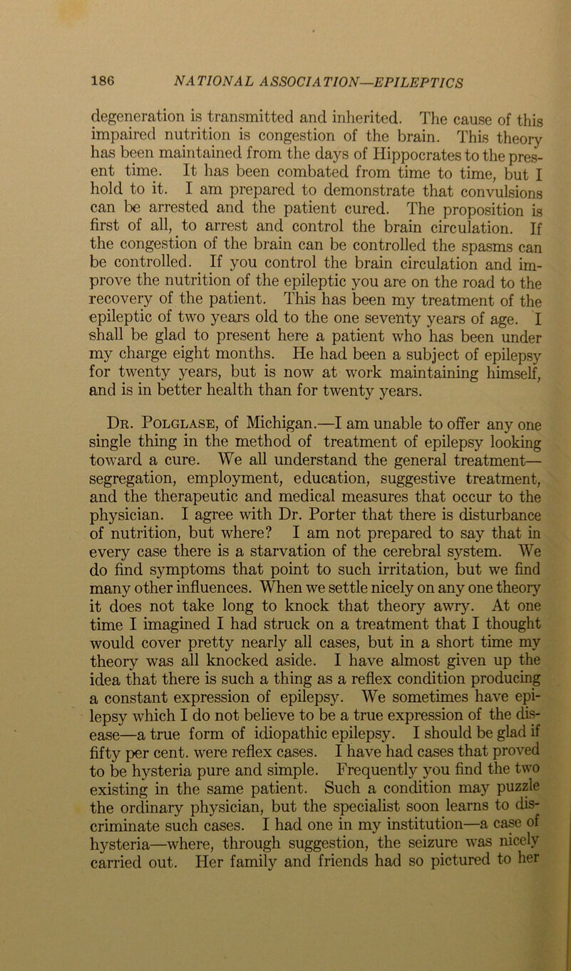 degeneration is transmitted and inherited. The cause of this impaired nutrition is congestion of the brain. This theory has been maintained from the days of Hippocrates to the pres- ent time. It has been combated from time to time, but I hold to it. I am prepared to demonstrate that convulsions can be arrested and the patient cured. The proposition is first of all, to arrest and control the brain circulation. If the congestion of the brain can be controlled the spasms can be controlled. If you control the brain circulation and im- prove the nutrition of the epileptic you are on the road to the recovery of the patient. This has been my treatment of the epileptic of two years old to the one seventy years of age. I shall be glad to present here a patient who has been under my charge eight months. He had been a subject of epilepsy for twenty years, but is now at work maintaining himself, and is in better health than for twenty years. Dr. Polglase, of Michigan.—I am unable to offer any one single thing in the method of treatment of epilepsy looking toward a cure. We all understand the general treatment— segregation, employment, education, suggestive treatment, and the therapeutic and medical measures that occur to the physician. I agree with Dr. Porter that there is disturbance of nutrition, but where? I am not prepared to say that in every case there is a starvation of the cerebral system. We do find symptoms that point to such irritation, but we find many other influences. When we settle nicely on any one theory it does not take long to knock that theory awry. At one time I imagined I had struck on a treatment that I thought would cover pretty nearly all cases, but in a short time my theory was all knocked aside. I have almost given up the idea that there is such a thing as a reflex condition producing a constant expression of epilepsy. We sometimes have epi- lepsy which I do not believe to be a true expression of the dis- ease—a true form of idiopathic epilepsy. I should be glad if fifty per cent, were reflex cases. I have had cases that proved to be hysteria pure and simple. Frequently you find the two existing in the same patient. Such a condition may puzzle the ordinary physician, but the specialist soon learns to dis- criminate such cases. I had one in my institution—a case of hysteria—where, through suggestion, the seizure was nicely carried out. Her family and friends had so pictured to her
