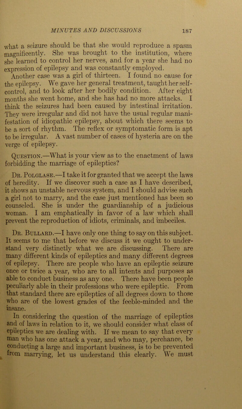 what a seizure should be that she would reproduce a spasm magnificently. She was brought to the institution, where she learned to control her nerves, and for a year she had no expression of epilepsy and was constantly employed. Another case was a girl of thirteen. I found no cause for the epilepsy. We gave her general treatment, taught her self- control, and to look after her bodily condition. After eight months she went home, and she has had no more attacks. I think the seizures had been caused by intestinal irritation. They were irregular and did not have the usual regular mani- festation of idiopathic epilepsy, about which there seems to be a sort of rhythm. The reflex or symptomatic form is apt to be irregular. A vast number of cases of hysteria are on the verge of epilepsy. Question.—What is your view as to the enactment of laws forbidding the marriage of epileptics? Dr. Polglase.—I take it for granted that we accept the laws of heredity. If we discover such a case as I have described, it shows an unstable nervous system, and I should advise such a girl not to marry, and the case just mentioned has been so counseled. She is under the guardianship of a judicious woman. I am emphatically in favor of a law which shall prevent the reproduction of idiots, criminals, and imbeciles. Dr. Bullard.—I have only one thing to say on this subject. It seems to me that before we discuss it we ought to under- stand very distinctly what we are discussing. There are many different kinds of epileptics and many different degrees of epilepsy. There are people who have an epileptic seizure once or twice a year, who are to all intents and purposes as able to conduct business as any one. There have been people peculiarly able in their professions who were epileptic. From that standard there are epileptics of all degrees down to those who are of the lowest grades of the feeble-minded and the insane. In considering the question of the marriage of epileptics and of laws in relation to it, we should consider what class of epileptics we are dealing with. If we mean to say that every man who has one attack a year, and who may, perchance, be conducting a large and important business, is to be prevented from marrying, let us understand this clearly. We must