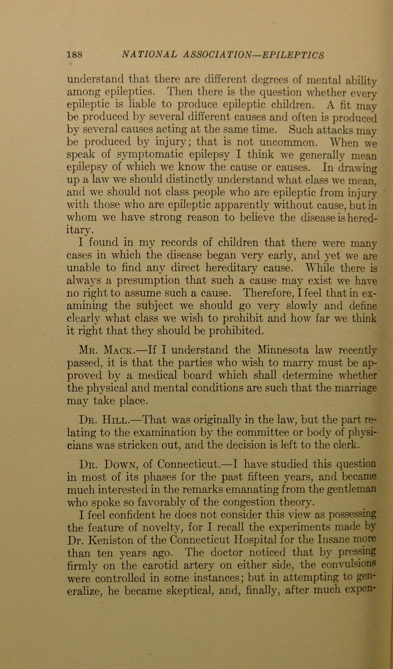 understand that there are different degrees of mental ability among epileptics. Then there is the question whether every epileptic is liable to produce epileptic children. A fit may be produced by several different causes and often is produced by several causes acting at the same time. Such attacks may be produced by injury; that is not uncommon. When we speak of symptomatic epilepsy I think we generally mean epilepsy of which we know the cause or causes. In drawing up a law we should distinctly understand what class we mean, and we should not class people who are epileptic from injury with those who are epileptic apparently without cause, but in whom we have strong reason to believe the disease is hered- itary. I found in my records of children that there were many cases in which the disease began very early, and yet we are unable to find any direct hereditary cause. While there is always a presumption that such a cause may exist we have no right to assume such a cause. Therefore, I feel that in ex- amining the subject we should go very slowly and define clearly what class we wish to prohibit and how far we think it right that they should be prohibited. Mr. Mack.—If I understand the Minnesota law recently passed, it is that the parties who wish to marry must be ap- proved by a medical board which shall determine whether the physical and mental conditions are such that the marriage may take place. Dr. Hill.—That was originally in the law, but the part re- lating to the examination by the committee or body of physi- cians was stricken out, and the decision is left to the clerk. Dr. Down, of Connecticut.—I have studied this question in most of its phases for the past fifteen years, and became much interested in the remarks emanating from the gentleman who spoke so favorably of the congestion theory. I feel confident he does not consider this view as possessing the feature of novelty, for I recall the experiments made by Dr. Keniston of the Connecticut Hospital for the Insane more than ten years ago. The doctor noticed that by pressing firmly on the carotid artery on either side, the convulsions were controlled in some instances; but in attempting to gen- eralize, he became skeptical, and, finally, after much expen-