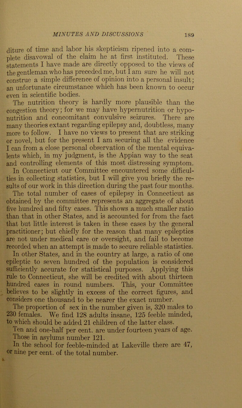 cliture of time and labor his skepticism ripened into a com- plete disavowal of the claim he at first, instituted. These statements I have made are directly opposed to the views of the gentleman who has preceded me, but I am sure he will not construe a simple difference of opinion into a personal insult; an unfortunate circumstance which has been known to occur even in scientific bodies. The nutrition theory is hardly more plausible than the congestion theory; for we may have hypernutrition or hypo- nutrition and concomitant convulsive seizures. There are many theories extant regarding epilepsy and, doubtless, many more to follow. I have no views to present that are striking or novel, but for the present I am securing all the evidence I can from a close personal observation of the mental equiva- lents which, in my judgment, is the Appian way to the seat and controlling elements of this most distressing symptom. In Connecticut our Committee encountered some difficul- ties in collecting statistics, but I will give you briefly the re- sults of our work in this direction during the past four months. The total number of cases of epilepsy in Connecticut as obtained by the committee represents an aggregate of about five hundred and fifty cases. This shows a much smaller ratio than that in other States, and is accounted for from the fact that but little interest is taken in these cases by the general practitioner; but chiefly for the reason that many epileptics are not under medical care or oversight, and fail to become recorded when an attempt is made to secure reliable statistics. In other States, and in the country at large, a ratio of one epileptic to seven hundred of the population is considered sufficiently accurate for statistical purposes. Applying this rule to Connecticut, she will be credited with about thirteen hundred cases in round numbers. This, your Committee believes to be slightly in excess of the correct figures, and considers one thousand to be nearer the exact number. The proportion of sex in the number given is, 320 males to 230 females. We find 128 adults insane, 125 feeble minded, to which should be added 21 children of the latter class. Ten and one-half per cent, are under fourteen years of age. Those in asylums number 121. In the school for feeble-minded at Lakeville there are 47, or nine per cent, of the total number.