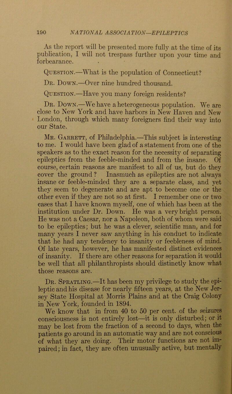 As the report will be presented more fully at the time of its publication, I will not trespass further upon your time and forbearance. Question.—What is the population of Connecticut? Dr. Down.—Over nine hundred thousand. Question.—Have you many foreign residents? Dr. Down.—We have a heterogeneous population. We are close to New York and have harbors in New Haven and New London, through which many foreigners find their way into our State. Mr. Garrett, of Philadelphia.—This subject is interesting to me. I would have been glad of a statement from one of the speakers as to the exact reason for the necessity of separating epileptics from the feeble-minded and from the insane. Of course, certain reasons are manifest to all of us, but do they cover the ground ? Inasmuch as epileptics are not always insane or feeble-minded they are a separate class, and yet they seem to degenerate and are apt to become one or the other even if they are not so at first. I remember one or two cases that I have known myself, one of which has been at the institution under Dr. Down. He was a very bright person. He was not a Caesar, nor a Napoleon, both of whom were said to be epileptics; but he was a clever, scientific man, and for many years I never saw anything in his conduct to indicate that he had any tendencj^ to insanity or feebleness of mind. Of late years, however, he has manifested distinct evidences of insanity. If there are other reasons for separation it would be well that all philanthropists should distinctly know what those reasons are. Dr. Spratling.—It has been my privilege to study the epi- leptic and his disease for nearly fifteen years, at the New Jer- sey State Hospital at Morris Plains and at the Craig Colony in New York, founded in 1894. We know that in from 40 to 50 per cent, of the seizures consciousness is not entirely lost—it is only disturbed; or it may be lost from the fraction of a second to days, when the patients go around in an automatic way and are not conscious of what they are doing. Their motor functions are not im- paired ; in fact, they are often unusually active, but mentally