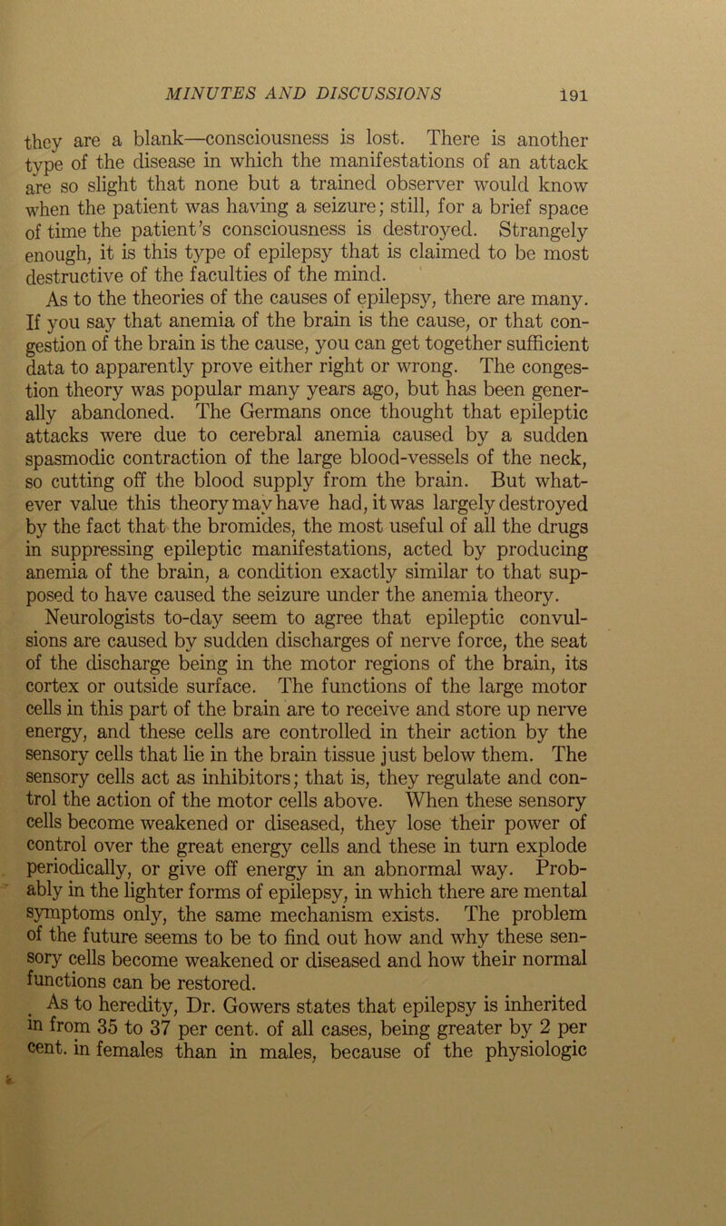 they are a blank—consciousness is lost. There is another type of the disease in which the manifestations of an attack are so slight that none but a trained observer would know when the patient was having a seizure; still, for a brief space of time the patient’s consciousness is destroyed. Strangely enough, it is this type of epilepsy that is claimed to be most destructive of the faculties of the mind. As to the theories of the causes of epilepsy, there are many. If you say that anemia of the brain is the cause, or that con- gestion of the brain is the cause, you can get together sufficient data to apparently prove either right or wrong. The conges- tion theory was popular many years ago, but has been gener- ally abandoned. The Germans once thought that epileptic attacks were due to cerebral anemia caused by a sudden spasmodic contraction of the large blood-vessels of the neck, so cutting off the blood supply from the brain. But what- ever value this theory may have had, it was largely destroyed by the fact that the bromides, the most useful of all the drugs in suppressing epileptic manifestations, acted by producing anemia of the brain, a condition exactly similar to that sup- posed to have caused the seizure under the anemia theory. Neurologists to-day seem to agree that epileptic convul- sions are caused by sudden discharges of nerve force, the seat of the discharge being in the motor regions of the brain, its cortex or outside surface. The functions of the large motor cells in this part of the brain are to receive and store up nerve energy, and these cells are controlled in their action by the sensory cells that lie in the brain tissue just below them. The sensory cells act as inhibitors; that is, they regulate and con- trol the action of the motor cells above. When these sensory cells become weakened or diseased, they lose their power of control over the great energy cells and these in turn explode periodically, or give off energy in an abnormal way. Prob- ably in the lighter forms of epilepsy, in which there are mental symptoms only, the same mechanism exists. The problem of the future seems to be to find out how and why these sen- sory cells become weakened or diseased and how their normal functions can be restored. As to heredity, Dr. Gowers states that epilepsy is inherited in from 35 to 37 per cent, of all cases, being greater by 2 per cent, in females than in males, because of the physiologic