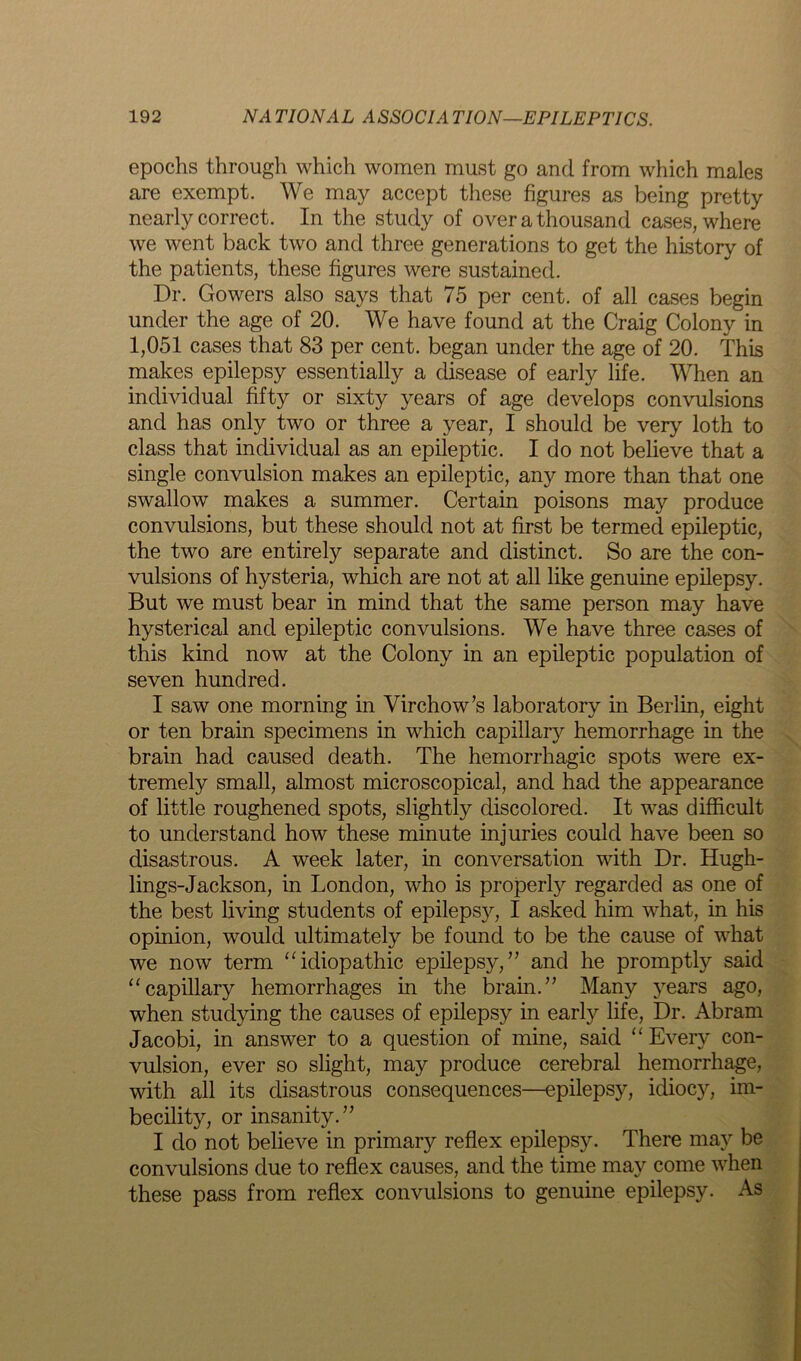 epochs through which women must go and from which males are exempt. We may accept these figures as being pretty nearly correct. In the study of over a thousand cases, where we went back two and three generations to get the history of the patients, these figures were sustained. Dr. Gowers also says that 75 per cent, of all cases begin under the age of 20. We have found at the Craig Colony in 1,051 cases that 83 per cent, began under the age of 20. This makes epilepsy essentially a disease of early life. When an individual fifty or sixty years of age develops convulsions and has only two or three a year, I should be very loth to class that individual as an epileptic. I do not believe that a single convulsion makes an epileptic, any more than that one swallow makes a summer. Certain poisons may produce convulsions, but these should not at first be termed epileptic, the two are entirely separate and distinct. So are the con- vulsions of hysteria, which are not at all like genuine epilepsy. But we must bear in mind that the same person may have hysterical and epileptic convulsions. We have three cases of this kind now at the Colony in an epileptic population of seven hundred. I saw one morning in Virchow’s laboratory in Berlin, eight or ten brain specimens in which capillary hemorrhage in the brain had caused death. The hemorrhagic spots were ex- tremely small, almost microscopical, and had the appearance of little roughened spots, slightly discolored. It was difficult to understand how these minute injuries could have been so disastrous. A week later, in conversation with Dr. Hugh- lings-Jackson, in London, who is properly regarded as one of the best living students of epilepsy, I asked him what, in his opinion, would ultimately be found to be the cause of what we now term “idiopathic epilepsy,” and he promptly said “capillary hemorrhages in the brain.” Many years ago, when studying the causes of epilepsy in early life, Dr. Abram Jacobi, in answer to a question of mine, said “ Every con- vulsion, ever so slight, may produce cerebral hemorrhage, with all its disastrous consequences—epilepsy, idiocy, im- becility, or insanity.” I do not believe in primary reflex epilepsy. There may be convulsions due to reflex causes, and the time may come when these pass from reflex convulsions to genuine epilepsy. As