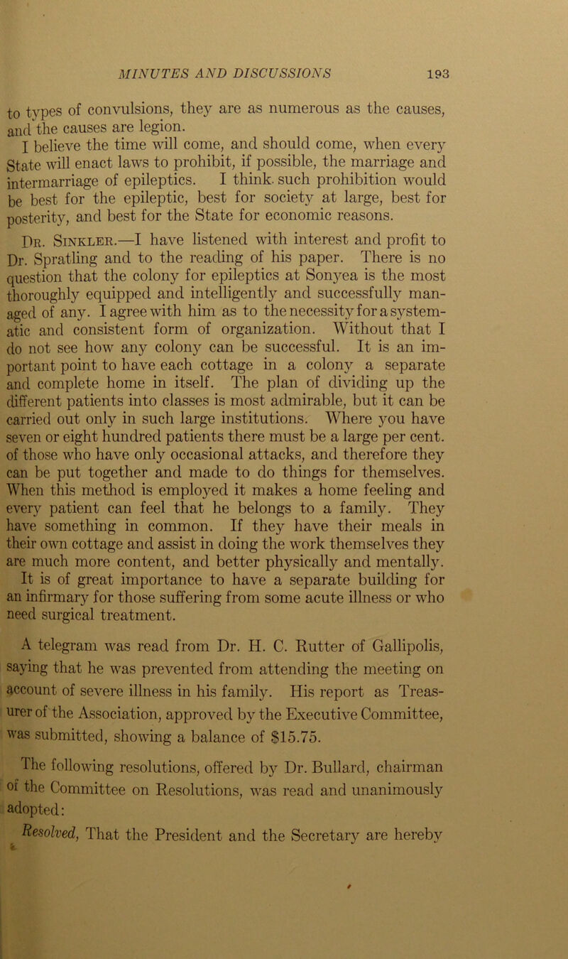 to tvpes of convulsions, they are as numerous as the causes, and the causes are legion. I believe the time will come, and should come, when every State will enact laws to prohibit, if possible, the marriage and intermarriage of epileptics. I think, such prohibition would be best for the epileptic, best for society at large, best for posterity, and best for the State for economic reasons. Dr. Sinkler.—I have listened with interest and profit to Dr. Spratling and to the reading of his paper. There is no question that the colony for epileptics at Sonyea is the most thoroughly equipped and intelligently and successfully man- aged of any. I agree with him as to the necessity for a system- atic and consistent form of organization. Without that I do not see how any colony can be successful. It is an im- portant point to have each cottage in a colony a separate and complete home in itself. The plan of dividing up the different patients into classes is most admirable, but it can be carried out only in such large institutions. Where jrou have seven or eight hundred patients there must be a large per cent, of those who have only occasional attacks, and therefore they can be put together and made to do things for themselves. When this method is employed it makes a home feeling and every patient can feel that he belongs to a family. They have something in common. If they have their meals in their own cottage and assist in doing the work themselves they are much more content, and better physicalty and mentally. It is of great importance to have a separate building for an infirmary for those suffering from some acute illness or who need surgical treatment. A telegram was read from Dr. H. C. Rutter of Gallipolis, saying that he was prevented from attending the meeting on account of severe illness in his family. His report as Treas- urer of the Association, approved by the Executive Committee, was submitted, showing a balance of $15.75. The following resolutions, offered by Dr. Bullard, chairman of the Committee on Resolutions, was read and unanimously adopted: Resolved, That the President and the Secretary are hereby